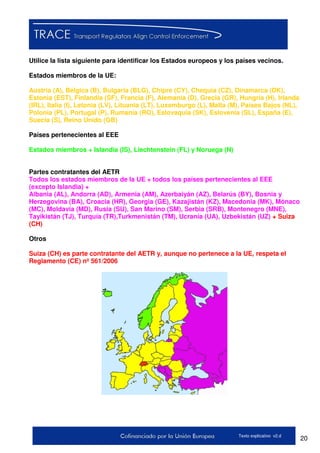 20Texto explicativo v2.d
Utilice la lista siguiente para identificar los Estados europeos y los países vecinos.
Estados miembros de la UE:
Austria (A), Bélgica (B), Bulgaria (BLG), Chipre (CY), Chequia (CZ), Dinamarca (DK),
Estonia (EST), Finlandia (SF), Francia (F), Alemania (D), Grecia (GR), Hungría (H), Irlanda
(IRL), Italia (I), Letonia (LV), Lituania (LT), Luxemburgo (L), Malta (M), Países Bajos (NL),
Polonia (PL), Portugal (P), Rumanía (RO), Eslovaquia (SK), Eslovenia (SL), España (E),
Suecia (S), Reino Unido (GB)
Países pertenecientes al EEE
Estados miembros + Islandia (IS), Liechtenstein (FL) y Noruega (N)
Partes contratantes del AETR
Todos los estados miembros de la UE + todos los países pertenecientes al EEE
(excepto Islandia) +
Albania (AL), Andorra (AD), Armenia (AM), Azerbaiyán (AZ), Belarús (BY), Bosnia y
Herzegovina (BA), Croacia (HR), Georgia (GE), Kazajistán (KZ), Macedonia (MK), Mónaco
(MC), Moldavia (MD), Rusia (SU), San Marino (SM), Serbia (SRB), Montenegro (MNE),
Tayikistán (TJ), Turquía (TR),Turkmenistán (TM), Ucrania (UA), Uzbekistán (UZ) + Suiza
(CH)
Otros
Suiza (CH) es parte contratante del AETR y, aunque no pertenece a la UE, respeta el
Reglamento (CE) nº 561/2006
 