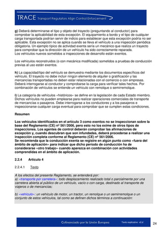 24Texto explicativo v2.d
g) Deberá determinarse el tipo y objeto del trayecto (preguntando al conductor) para
comprobar la aplicabilidad de esta excepción. El equipamiento a bordo y el tipo de cualquier
carga transportada podrían servir de indicio para establecer que esta excepción podría no ser
aplicable. Esta excepción no se aplica cuando se lleva el vehículo a una inspección periódica
obligatoria. Un ejemplo típico de actividad exenta sería un mecánico que realiza un trayecto
para comprobar que la dirección de un vehículo ha sido correctamente reparada.
Los vehículos nuevos sometidos a inspecciones de desarrollo están exentos.
Los vehículos reconstruidos (o con mecánica modificada) sometidos a pruebas de conducción
previas al uso están exentos.
h) La capacidad/tipo del vehículo se demuestra mediante los documentos específicos del
vehículo. El trayecto no debe incluir ningún elemento de alquiler o gratificación y las
mercancías transportadas no deben estar relacionadas con el comercio o con empresas.
Deberá interrogarse al conductor y comprobarse la carga para verificar tales hechos. Por
combinación de vehículos se entiende un vehículo con remolque o semirremolque.
i) La categoría de vehículos «históricos» se define en la legislación de cada Estado miembro.
Dichos vehículos no pueden emplearse para realizar operaciones comerciales de transporte
de mercancías o pasajeros. Debe interrogarse a los conductores y a los pasajeros e
inspeccionarse cualquier carga eventual para comprobar que se cumplen estas condiciones.
Resumen
Los vehículos identificados en el artículo 3 como exentos no se inspeccionan sobre la
base del Reglamento (CE) nº 561/2006, pero esto no los exime de otros tipos de
inspecciones. Los agentes de control deberán comprobar las afirmaciones de
excepción y, cuando descubran que son infundadas, deberá procederse a realizar una
inspección completa conforme al Reglamento (CE) nº 561/2006.
Se recomienda que la conducción exenta se registre en algún punto como «fuera del
ámbito de aplicación» para indicar que dicho período de conducción ha de
considerarse «otro trabajo» cuando aparezca en combinación con actividades
comprendidas en el ámbito de aplicación.
2.2.4 Artículo 4
2.2.4.1 Texto
A los efectos del presente Reglamento, se entenderá por:
a) «transporte por carretera»: todo desplazamiento realizado total o parcialmente por una
carretera abierta al público de un vehículo, vacío o con carga, destinado al transporte de
viajeros o de mercancías;
b) «vehículo»: un vehículo de motor, un tractor, un remolque o un semirremolque o un
conjunto de estos vehículos, tal como se definen dichos términos a continuación:
 