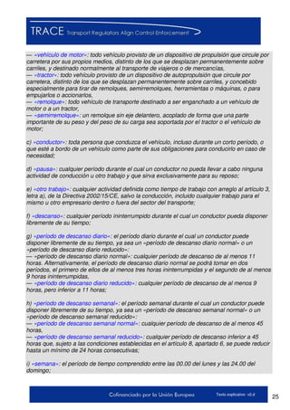 25Texto explicativo v2.d
— «vehículo de motor»: todo vehículo provisto de un dispositivo de propulsión que circule por
carretera por sus propios medios, distinto de los que se desplazan permanentemente sobre
carriles, y destinado normalmente al transporte de viajeros o de mercancías,
— «tractor»: todo vehículo provisto de un dispositivo de autopropulsión que circule por
carretera, distinto de los que se desplazan permanentemente sobre carriles, y concebido
especialmente para tirar de remolques, semirremolques, herramientas o máquinas, o para
empujarlos o accionarlos,
— «remolque»: todo vehículo de transporte destinado a ser enganchado a un vehículo de
motor o a un tractor,
— «semirremolque»: un remolque sin eje delantero, acoplado de forma que una parte
importante de su peso y del peso de su carga sea soportada por el tractor o el vehículo de
motor;
c) «conductor»: toda persona que conduzca el vehículo, incluso durante un corto período, o
que esté a bordo de un vehículo como parte de sus obligaciones para conducirlo en caso de
necesidad;
d) «pausa»: cualquier período durante el cual un conductor no pueda llevar a cabo ninguna
actividad de conducción u otro trabajo y que sirva exclusivamente para su reposo;
e) «otro trabajo»: cualquier actividad definida como tiempo de trabajo con arreglo al artículo 3,
letra a), de la Directiva 2002/15/CE, salvo la conducción, incluido cualquier trabajo para el
mismo u otro empresario dentro o fuera del sector del transporte;
f) «descanso»: cualquier período ininterrumpido durante el cual un conductor pueda disponer
libremente de su tiempo;
g) «período de descanso diario»: el período diario durante el cual un conductor puede
disponer libremente de su tiempo, ya sea un «período de descanso diario normal» o un
«período de descanso diario reducido»:
— «período de descanso diario normal»: cualquier período de descanso de al menos 11
horas. Alternativamente, el período de descanso diario normal se podrá tomar en dos
períodos, el primero de ellos de al menos tres horas ininterrumpidas y el segundo de al menos
9 horas ininterrumpidas,
— «período de descanso diario reducido»: cualquier período de descanso de al menos 9
horas, pero inferior a 11 horas;
h) «período de descanso semanal»: el período semanal durante el cual un conductor puede
disponer libremente de su tiempo, ya sea un «período de descanso semanal normal» o un
«período de descanso semanal reducido»:
— «período de descanso semanal normal»: cualquier período de descanso de al menos 45
horas,
— «período de descanso semanal reducido»: cualquier período de descanso inferior a 45
horas que, sujeto a las condiciones establecidas en el artículo 8, apartado 6, se puede reducir
hasta un mínimo de 24 horas consecutivas;
i) «semana»: el período de tiempo comprendido entre las 00.00 del lunes y las 24.00 del
domingo;
 
