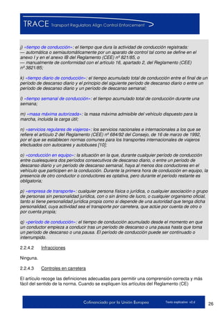 26Texto explicativo v2.d
j) «tiempo de conducción»: el tiempo que dura la actividad de conducción registrada:
— automática o semiautomáticamente por un aparato de control tal como se define en el
anexo I y en el anexo IB del Reglamento (CEE) nº 821/85, o
— manualmente de conformidad con el artículo 16, apartado 2, del Reglamento (CEE)
nº 3821/85;
k) «tiempo diario de conducción»: el tiempo acumulado total de conducción entre el final de un
período de descanso diario y el principio del siguiente período de descanso diario o entre un
período de descanso diario y un período de descanso semanal;
l) «tiempo semanal de conducción»: el tiempo acumulado total de conducción durante una
semana;
m) «masa máxima autorizada»: la masa máxima admisible del vehículo dispuesto para la
marcha, incluida la carga útil;
n) «servicios regulares de viajeros»: los servicios nacionales e internacionales a los que se
refiere el artículo 2 del Reglamento (CEE) nº 684/92 del Consejo, de 16 de marzo de 1992,
por el que se establecen normas comunes para los transportes internacionales de viajeros
efectuados con autocares y autobuses [10];
o) «conducción en equipo»: la situación en la que, durante cualquier período de conducción
entre cualesquiera dos períodos consecutivos de descanso diario, o entre un período de
descanso diario y un período de descanso semanal, haya al menos dos conductores en el
vehículo que participen en la conducción. Durante la primera hora de conducción en equipo, la
presencia de otro conductor o conductores es optativa, pero durante el período restante es
obligatoria;
p) «empresa de transporte»: cualquier persona física o jurídica, o cualquier asociación o grupo
de personas sin personalidad jurídica, con o sin ánimo de lucro, o cualquier organismo oficial,
tanto si tiene personalidad jurídica propia como si depende de una autoridad que tenga dicha
personalidad, cuya actividad sea el transporte por carretera, que actúe por cuenta de otro o
por cuenta propia;
q) «período de conducción»: el tiempo de conducción acumulado desde el momento en que
un conductor empieza a conducir tras un período de descanso o una pausa hasta que toma
un período de descanso o una pausa. El período de conducción puede ser continuado o
interrumpido.
2.2.4.2 Infracciones
Ninguna.
2.2.4.3 Controles en carretera
El artículo recoge las definiciones adecuadas para permitir una comprensión correcta y más
fácil del sentido de la norma. Cuando se expliquen los artículos del Reglamento (CE)
 