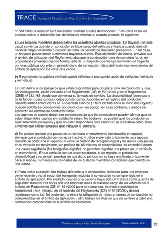 27Texto explicativo v2.d
nº 561/2006, a menudo será necesario referirse a estas definiciones. En muchos casos es
preciso aclarar y desarrollar las definiciones mismas y, cuando proceda, lo siguiente:
a) Los Estados miembros deben definir las carreteras abiertas al público. Un trayecto (en este
caso) comienza cuando un conductor se hace cargo del vehículo y finaliza cuando deja de
hacerse cargo del mismo o cuando se toma un período de descanso preceptivo. En tal caso,
un trayecto puede incluir numerosos trayectos breves. Esta definición, de hecho, provoca que
el ámbito de aplicación del Reglamento abarque la conducción fuera de carretera (p. ej. en
propiedades privadas) cuando forma parte de un trayecto que incluye asimismo un trayecto
por vías públicas durante un período diario de conducción. Esta definición mantiene dentro del
ámbito de aplicación los vehículos vacíos.
b) Recordatorio: la palabra vehículo puede referirse a una combinación de vehículos (vehículo
y remolque).
c) Esto define a los pasajeros que están disponibles para ocupar el sitio del conductor y que,
por consiguiente, están incluidos en el Reglamento (CE) n° 561/2006 y en el Reglamento
(CEE) nº 3821/85 desde que comienza su jornada de servicio. La disponibilidad (como parte
de la función) para conducir debe constar como disponible en el registro del conductor.
Cuando ambos conductores se encuentran a bordo (1 hora de tolerancia al inicio del trayecto),
pueden solicitarse concesiones por conducción en equipo; en caso contrario, a ambos se
aplicarán las normas de conductor único.
Los agentes de control deben ser conscientes de que los conductores pueden afirmar que no
están disponibles cuando en realidad lo están. No obstante, es posible que los conductores
sean realmente pasajeros y que no estén disponibles para conducir; se les tratará como tales
a menos que existan pruebas que indiquen lo contrario.
d) Es posible realizar una pausa en un vehículo en movimiento (conducción en equipo),
siempre que el conductor permanezca inactivo y utilice el período únicamente para reposar.
Cuando se conduzca en equipo un vehículo dotado de tacógrafo digital y se realice una pausa
en el vehículo en movimiento, un período de 45 minutos de disponibilidad se entenderá como
una pausa registrada (los tacógrafos digitales no permiten registrar una pausa en un vehículo
en movimiento). En un vehículo con un único conductor, si se registra un período de
disponibilidad y no existen pruebas de que dicho período no se haya empleado únicamente
para el reposo, numerosas autoridades de los Estados miembros consideran que constituye
una pausa.
e) Para incluir cualquier otro trabajo diferente a la conducción, realizado para una empresa
perteneciente o no al sector del transporte, incluida la conducción no comprendida en el
ámbito de aplicación. Por ejemplo, cuando una persona haya sido contratada como guardia de
seguridad durante tres horas por una empresa antes de hacerse cargo de un vehículo en el
ámbito del Reglamento (CE) nº 561/2006 para otra empresa, la primera actividad se
considerará «otro trabajo» en el contexto del Reglamento (CE) nº 561/2006 y deberá
registrarse como tal. No obstante, no existe la obligación de registrar tareas de conducción no
comprendidas en el ámbito de aplicación u otro trabajo los días en que no se lleve a cabo una
conducción comprendida en el ámbito de aplicación.
 