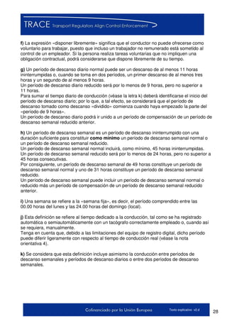 28Texto explicativo v2.d
f) La expresión «disponer libremente» significa que el conductor no puede ofrecerse como
voluntario para trabajar, puesto que incluso un trabajador no remunerado está sometido al
control de un empleador. Si la persona realiza tareas voluntarias que no impliquen una
obligación contractual, podrá considerarse que dispone libremente de su tiempo.
g) Un período de descanso diario normal puede ser un descanso de al menos 11 horas
ininterrumpidas o, cuando se toma en dos períodos, un primer descanso de al menos tres
horas y un segundo de al menos 9 horas.
Un período de descanso diario reducido será por lo menos de 9 horas, pero no superior a
11 horas.
Para sumar el tiempo diario de conducción (véase la letra k) deberá identificarse el inicio del
período de descanso diario; por lo que, a tal efecto, se considerará que el período de
descanso tomado como descanso «dividido» comienza cuando haya empezado la parte del
«período de 9 horas».
Un período de descanso diario podrá ir unido a un período de compensación de un período de
descanso semanal reducido anterior.
h) Un período de descanso semanal es un período de descanso ininterrumpido con una
duración suficiente para constituir como mínimo un período de descanso semanal normal o
un período de descanso semanal reducido.
Un período de descanso semanal normal incluirá, como mínimo, 45 horas ininterrumpidas.
Un período de descanso semanal reducido será por lo menos de 24 horas, pero no superior a
45 horas consecutivas.
Por consiguiente, un período de descanso semanal de 49 horas constituye un período de
descanso semanal normal y uno de 31 horas constituye un período de descanso semanal
reducido.
Un período de descanso semanal puede incluir un período de descanso semanal normal o
reducido más un período de compensación de un período de descanso semanal reducido
anterior.
i) Una semana se refiere a la «semana fija», es decir, el período comprendido entre las
00.00 horas del lunes y las 24.00 horas del domingo (local).
j) Esta definición se refiere al tiempo dedicado a la conducción, tal como se ha registrado
automática o semiautomáticamente con un tacógrafo correctamente empleado o, cuando así
se requiera, manualmente.
Tenga en cuenta que, debido a las limitaciones del equipo de registro digital, dicho período
puede diferir ligeramente con respecto al tiempo de conducción real (véase la nota
orientativa 4).
k) Se considera que esta definición incluye asimismo la conducción entre períodos de
descanso semanales y períodos de descanso diarios o entre dos períodos de descanso
semanales.
 