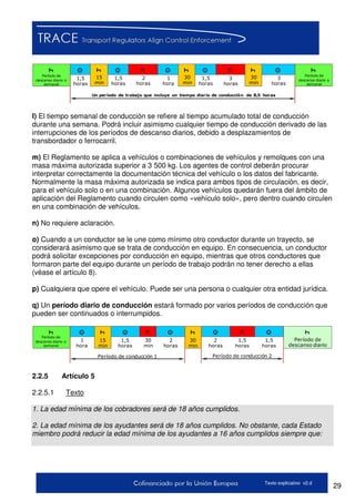 29Texto explicativo v2.d
Período de
descanso diario o
semanal
1,5
horas
15
min
1,5
horas
2
horas
1
hora
30
min
1,5
horas
3
horas
30
min
3
horas
Un período de trabajo que incluye un tiempo diario de conducción de 8,5 horas
Período de
descanso diario o
semanal
l) El tiempo semanal de conducción se refiere al tiempo acumulado total de conducción
durante una semana. Podrá incluir asimismo cualquier tiempo de conducción derivado de las
interrupciones de los períodos de descanso diarios, debido a desplazamientos de
transbordador o ferrocarril.
m) El Reglamento se aplica a vehículos o combinaciones de vehículos y remolques con una
masa máxima autorizada superior a 3 500 kg. Los agentes de control deberán procurar
interpretar correctamente la documentación técnica del vehículo o los datos del fabricante.
Normalmente la masa máxima autorizada se indica para ambos tipos de circulación, es decir,
para el vehículo solo o en una combinación. Algunos vehículos quedarán fuera del ámbito de
aplicación del Reglamento cuando circulen como «vehículo solo», pero dentro cuando circulen
en una combinación de vehículos.
n) No requiere aclaración.
o) Cuando a un conductor se le une como mínimo otro conductor durante un trayecto, se
considerará asimismo que se trata de conducción en equipo. En consecuencia, un conductor
podrá solicitar excepciones por conducción en equipo, mientras que otros conductores que
formaron parte del equipo durante un período de trabajo podrán no tener derecho a ellas
(véase el artículo 8).
p) Cualquiera que opere el vehículo. Puede ser una persona o cualquier otra entidad jurídica.
q) Un período diario de conducción estará formado por varios períodos de conducción que
pueden ser continuados o interrumpidos.
Período de
descanso diario o
semanal
1,5
horas
15
min
1,5
horas
2
horas
1
hora
30
min
1,5
horas
30
min
2
horas
Período de conducción 1
Período de
descanso diario
Período de conducción 2
2.2.5 Artículo 5
2.2.5.1 Texto
1. La edad mínima de los cobradores será de 18 años cumplidos.
2. La edad mínima de los ayudantes será de 18 años cumplidos. No obstante, cada Estado
miembro podrá reducir la edad mínima de los ayudantes a 16 años cumplidos siempre que:
 