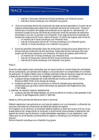 32Texto explicativo v2.d
o más de 1 hora pero menos de 2 horas constituye una infracción grave,
o más de 2 horas constituye una infracción muy grave.
 Sume los períodos diarios de conducción de cada semana aplicable en función de los
registros presentados para determinar el período semanal de conducción. Tenga en
cuenta que si el patrón de trabajo del conductor no se rige por la «semana fija», el
conductor puede acumular 58 horas de conducción entre los períodos de descanso
semanales y aún así no cometer una infracción. Si en alguna semana el período de
conducción supera las 56 horas, habrá infracción. El hecho de superar este límite en:
o un máximo de 4 horas constituye una infracción leve,
o más de 4 horas pero menos de 14 horas constituye una infracción grave,
o más de 14 horas constituye una infracción muy grave.
 Sume los períodos semanales (fijos) de conducción consecutivos para determinar el
tiempo total de conducción de dos semanas. Cada total de dos semanas (fijo) que
supere las 90 horas constituirá una infracción. El hecho de superar este límite en:
o un máximo de 10 horas constituye una infracción leve,
o más de 10 horas pero menos de 22,5 horas constituye una infracción grave,
o más de 22,5 horas constituye una infracción muy grave.
Paso 2
Examine cada registro para comprobar que se hayan tenido en cuenta todas las actividades
de los conductores, por ejemplo otro trabajo o una conducción no comprendida en el ámbito
de aplicación. El registro debe incluir el trabajo realizado antes de hacerse cargo del vehículo
y después de transferir su control. Es obligatorio registrarlo como «otro trabajo»:
 cualquier tiempo empleado del modo definido por la letra a) del artículo 3 de la
Directiva 2002/15/CE como tiempo de trabajo,
 cualquier período en que se conduzca un vehículo utilizado para operaciones
comerciales que no entren dentro del ámbito de aplicación del Reglamento (CE)
nº 561/2006,
y, además, se requiere registrar debidamente:
 cualquier período de disponibilidad, tal como se define en la letra c) del apartado 3 del
artículo 15 del Reglamento (CEE) nº 3821/85,
desde su último período de descanso diario o semanal.
Deberá registrarse manualmente en una hoja de registro o en una impresión o utilizando los
recursos manuales de introducción de datos del equipo de registro.
Si el registro no es continuo, el conductor deberá explicar la razón por la que no lo es. Si se
puede determinar, preguntando al conductor o examinando otras pruebas a disposición del
agente de control, que se llevaron a cabo actividades reguladas y no se registraron, esto
indica que no se ha llevado correctamente el registro y constituye una infracción de este
artículo.
Dicha infracción constituye una infracción muy grave.
 