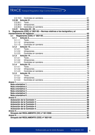 4Texto explicativo v2.d
2.2.19.3 Controles en carretera ................................................................................ 61
2.2.20 Artículo 21......................................................................................................... 62
2.2.20.1 Texto........................................................................................................... 62
2.2.20.2 Infracciones................................................................................................. 62
2.2.20.3 Controles en carretera ................................................................................ 62
2.2.21 Artículos 22 - 29 ............................................................................................... 62
3. Reglamento (CEE) nº 3821/85 – Normas relativas a los tacógrafos y al
mantenimiento de registros.................................................................................................. 63
3.1 Reglamento (CEE) n° 3821/85................................................................................. 63
3.1.1 Artículo 3........................................................................................................... 64
3.1.1.1 Texto........................................................................................................... 64
3.1.1.2 Infracciones................................................................................................. 64
3.1.1.3 Controles en carretera ................................................................................ 64
3.1.2 Artículo 13......................................................................................................... 65
3.1.2.1 Texto........................................................................................................... 65
3.1.2.2 Infracciones................................................................................................. 66
3.1.2.3 Controles en carretera ................................................................................ 66
3.1.3 Artículo 14......................................................................................................... 67
3.1.3.1 Texto........................................................................................................... 67
3.1.3.2 Infracciones................................................................................................. 68
3.1.3.3 Controles en carretera ................................................................................ 69
3.1.4 Artículo 15......................................................................................................... 69
3.1.4.1 Texto........................................................................................................... 70
3.1.4.2 Infracciones................................................................................................. 71
3.1.4.3 Controles en carretera ................................................................................ 72
3.1.5 Artículo 16......................................................................................................... 73
3.1.5.1 Texto........................................................................................................... 74
3.1.5.2 Infracciones................................................................................................. 74
3.1.5.3 Controles en carretera ................................................................................ 75
Anexo 1................................................................................................................................... 81
Nota orientativa 1............................................................................................................... 81
Nota orientativa 2............................................................................................................... 82
Nota orientativa 3............................................................................................................... 83
Nota orientativa 4............................................................................................................... 84
Nota orientativa 5............................................................................................................... 85
Nota orientativa 6............................................................................................................... 86
Anexo 2................................................................................................................................... 87
Aclaración de la Comisión 1 ............................................................................................. 88
Aclaración de la Comisión 2 ............................................................................................. 88
Aclaración de la Comisión 3 ............................................................................................. 88
Aclaración de la Comisión 4 ............................................................................................. 89
Aclaración de la Comisión 5 ............................................................................................. 90
Anexo 3................................................................................................................................... 91
Sinopsis del REGLAMENTO (CE) nº 561/2006................................................................. 91
Anexo 4................................................................................................................................... 92
Sinopsis del REGLAMENTO (CEE) nº 3821/85 ................................................................ 93
 