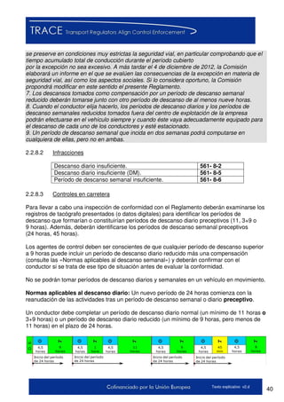 40Texto explicativo v2.d
se preserve en condiciones muy estrictas la seguridad vial, en particular comprobando que el
tiempo acumulado total de conducción durante el período cubierto
por la excepción no sea excesivo. A más tardar el 4 de diciembre de 2012, la Comisión
elaborará un informe en el que se evalúen las consecuencias de la excepción en materia de
seguridad vial, así como los aspectos sociales. Si lo considera oportuno, la Comisión
propondrá modificar en este sentido el presente Reglamento.
7. Los descansos tomados como compensación por un período de descanso semanal
reducido deberán tomarse junto con otro período de descanso de al menos nueve horas.
8. Cuando el conductor elija hacerlo, los períodos de descanso diarios y los períodos de
descanso semanales reducidos tomados fuera del centro de explotación de la empresa
podrán efectuarse en el vehículo siempre y cuando éste vaya adecuadamente equipado para
el descanso de cada uno de los conductores y esté estacionado.
9. Un período de descanso semanal que incida en dos semanas podrá computarse en
cualquiera de ellas, pero no en ambas.
2.2.8.2 Infracciones
Descanso diario insuficiente. 561- 8-2
Descanso diario insuficiente (DM). 561- 8-5
Período de descanso semanal insuficiente. 561- 8-6
2.2.8.3 Controles en carretera
Para llevar a cabo una inspección de conformidad con el Reglamento deberán examinarse los
registros de tacógrafo presentados (o datos digitales) para identificar los períodos de
descanso que formarían o constituirían períodos de descanso diario preceptivos (11, 3+9 o
9 horas). Además, deberán identificarse los períodos de descanso semanal preceptivos
(24 horas, 45 horas).
Los agentes de control deben ser conscientes de que cualquier período de descanso superior
a 9 horas puede incluir un período de descanso diario reducido más una compensación
(consulte las «Normas aplicables al descanso semanal») y deberán confirmar con el
conductor si se trata de ese tipo de situación antes de evaluar la conformidad.
No se podrán tomar períodos de descanso diarios y semanales en un vehículo en movimiento.
Normas aplicables al descanso diario: Un nuevo período de 24 horas comienza con la
reanudación de las actividades tras un período de descanso semanal o diario preceptivo.
Un conductor debe completar un período de descanso diario normal (un mínimo de 11 horas o
3+9 horas) o un período de descanso diario reducido (un mínimo de 9 horas, pero menos de
11 horas) en el plazo de 24 horas.
45
min
4,5
horas
9
horas
Inicio del período
de 24 horas
D.S.
11
horas
4,5
horas
1
hora
4,5
horas
4,5
horas
9
horas
4,5
horas
4,5
horas
9
horas
Inicio del período
de 24 horas
Inicio del período
de 24 horas
Inicio del período
de 24 horas
 