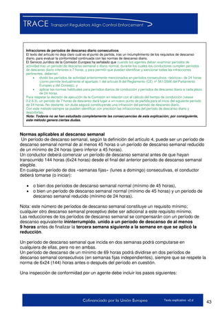 43Texto explicativo v2.d
Normas aplicables al descanso semanal
Un período de descanso semanal, según la definición del artículo 4, puede ser un período de
descanso semanal normal de al menos 45 horas o un período de descanso semanal reducido
de un mínimo de 24 horas (pero inferior a 45 horas).
Un conductor deberá comenzar un período de descanso semanal antes de que hayan
transcurrido 144 horas (6x24 horas) desde el final del anterior período de descanso semanal
elegible.
En cualquier período de dos «semanas fijas» (lunes a domingo) consecutivas, el conductor
deberá tomarse (o iniciar):
 o bien dos períodos de descanso semanal normal (mínimo de 45 horas),
 o bien un período de descanso semanal normal (mínimo de 45 horas) y un período de
descanso semanal reducido (mínimo de 24 horas).
Nota: este número de períodos de descanso semanal constituye un requisito mínimo;
cualquier otro descanso semanal preceptivo debe ser adicional a este requisito mínimo.
Las reducciones de los períodos de descanso semanal se compensarán con un período de
descanso equivalente ininterrumpido, unido a un período de descanso de al menos
9 horas antes de finalizar la tercera semana siguiente a la semana en que se aplicó la
reducción.
Un período de descanso semanal que incida en dos semanas podrá computarse en
cualquiera de ellas, pero no en ambas.
Un período de descanso de un mínimo de 69 horas podrá dividirse en dos períodos de
descanso semanal consecutivos (en semanas fijas independientes), siempre que se respete la
norma de 6x24 (144) horas antes o después del período en cuestión.
Una inspección de conformidad por un agente debe incluir los pasos siguientes:
Infracciones de períodos de descanso diario consecutivos
El texto del artículo no deja claro cuál es el punto de partida, tras un incumplimiento de los requisitos de descanso
diario, para evaluar la conformidad continuada con las normas de descanso diario.
El Servicio Jurídico de la Comisión Europea ha señalado que cuando los agentes deban examinar períodos de
actividad tras un período de descanso semanal o diario normal, durante los cuales los conductores cumplen períodos
de descanso diario inferiores a 7 horas, y para permitir que puedan identificar y sancionar todas las infracciones
pertinentes, deberían:
 dividir los períodos de actividad anteriormente mencionados en períodos consecutivos «teóricos» de 24 horas
(como permite textualmente el apartado 1 del artículo 8 del Reglamento (CE) nº 561/2006 del Parlamento
Europeo y del Consejo), y
 aplicar las normas habituales para períodos diarios de conducción y períodos de descanso diario a cada plazo
de 24 horas.
Para respetar la decisión de ejecución de la Comisión en relación con el cálculo del tiempo de conducción (véase
2.2.6.3), un período de 7 horas de descanso dará lugar a un nuevo punto de partida para el inicio del siguiente período
de 24 horas. No obstante, sin duda seguirá constituyendo una infracción del periodo de descanso diario.
Con este método siempre se pueden identificar con precisión las infracciones del período de descanso diario y
describirlas.
Nota: Todavía no se han estudiado completamente las consecuencias de esta explicación; por consiguiente,
este método genera ciertas dudas.
 