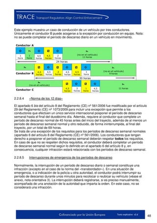 48Texto explicativo v2.d
Este ejemplo muestra un caso de conducción de un vehículo por tres conductores.
Únicamente el conductor B puede acogerse a la excepción por conducción en equipo. Nota:
no se puede completar el período de descanso diario en un vehículo en movimiento.
1
hora
1
hora
(no en el vehículo)
11 horas
4,5
horas
4,5
horas
2
horas
24 horas
Conductor B
Conductor A
Conductor C
4,5
horas
4,5
horas
2
horas
4,5
horas
4,5
horas
1
hora
(no en el vehículo)
9 horas
(no en el vehículo)
4,5
horas
3
horas
1
hora
4,5
horas
11 horas
30 horas
2.2.8.4 «Norma de los 12 días»
El apartado 6 bis del artículo 8 del Reglamento (CE) nº 561/2006 fue modificado por el artículo
29 del Reglamento (CE) nº 1073/2009 para incluir una excepción que permite a los
conductores que efectúen un único servicio internacional posponer el período de descanso
semanal hasta el final del duodécimo día. Además, requiere al conductor que complete un
período de descanso normal de 45 horas antes del inicio del trayecto, además de al menos un
período de descanso semanal normal y otro reducido, de forma ininterrumpida, al final del
trayecto, por un total de 69 horas.
Se trata de una excepción de los requisitos para los períodos de descanso semanal normales
(apartado 6 del artículo 8 del Reglamento (CE) nº 561/2006). Los conductores que tengan
derecho a posponer el período de descanso semanal deberán respetar todos los requisitos.
En caso de que no se respeten dichos requisitos, el conductor deberá completar un período
de descanso semanal normal según lo definido en el apartado 6 del artículo 8 y, en
consecuencia, cualquier infracción estará relacionada con los períodos de descanso semanal.
2.2.8.5 Interrupciones de emergencia de los períodos de descanso
Normalmente, la interrupción de un período de descanso diario o semanal constituye una
infracción (excepto en el caso de la norma del «transbordador»). En una situación de
emergencia, o a indicación de la policía u otra autoridad, el conductor podrá interrumpir su
período de descanso durante unos minutos para recolocar o reubicar su vehículo (véase el
anexo, nota orientativa 3). La interrupción deberá registrarse, si es preciso manualmente,
acompañada de una anotación de la autoridad que imparta la orden. En este caso, no se
considerará una infracción.
 