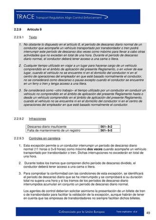 49Texto explicativo v2.d
2.2.9 Artículo 9
2.2.9.1 Texto
1. No obstante lo dispuesto en el artículo 8, el período de descanso diario normal de un
conductor que acompañe un vehículo transportado por transbordador o tren podrá
interrumpir este período de descanso dos veces como máximo para llevar a cabo otras
actividades que no excedan en total de una hora. Durante el período de descanso
diario normal, el conductor deberá tener acceso a una cama o litera.
2. Cualquier tiempo utilizado en viajar a un lugar para hacerse cargo de un vehículo
comprendido en el ámbito de aplicación del presente Reglamento, o en volver de ese
lugar, cuando el vehículo no se encuentre ni en el domicilio del conductor ni en el
centro de operaciones del empleador en que esté basado normalmente el conductor,
no se considerará como descanso o pausa excepto cuando el conductor se encuentre
en un ferry o tren y tenga acceso a una litera.
3. Se considerará como «otro trabajo» el tiempo utilizado por un conductor en conducir un
vehículo no comprendido en el ámbito de aplicación del presente Reglamento hasta o
desde un vehículo comprendido en el ámbito de aplicación del presente Reglamento,
cuando el vehículo no se encuentre ni en el domicilio del conductor ni en el centro de
operaciones del empleador en que esté basado normalmente el conductor.
2.2.9.2 Infracciones
Descanso diario insuficiente 561- 8-2
Falta de mantenimiento de un registro 561- 6-5
2.2.9.3 Controles en carretera
1. Esta excepción permite a un conductor interrumpir un período de descanso diario
normal (11 horas o 3+9 horas) como máximo dos veces cuando acompañe un vehículo
transportado por transbordador o tren. Dichas interrupciones no excederán en total de
una hora.
2. Durante todos los tramos que componen dicho período de descanso dividido, el
conductor deberá tener acceso a una cama o litera.
3. Para comprobar la conformidad con las condiciones de esta excepción, se identificará
el período de descanso diario que se ha interrumpido y se comprobará si su duración
total no supera una hora y si los tramos de los períodos de descanso diario
interrumpidos acumulan en conjunto un período de descanso diario normal.
Los agentes de control deberían solicitar asimismo la presentación de un billete de tren
o de transbordador para facilitar la validación de la excepción, aunque habrán de tener
en cuenta que las empresas de transbordadores no siempre facilitan dichos billetes.
 