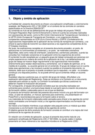 5Texto explicativo v2.d
1. Objeto y ámbito de aplicación
La finalidad del presente documento es ofrecer una explicación simplificada y unánimemente
aceptada del Reglamento (CE) nº 561/20061
en el contexto de los controles en carretera
especificados en la Directiva 2006/22/CE2
.
Su contenido es fruto de las deliberaciones del grupo de trabajo del proyecto TRACE
(Transport Regulators Align Control Enforcement) y tiene en cuenta las consultas realizadas
con asociaciones del sector, como la IRU (Unión Internacional de Transportes por Carretera) o
la UETR (Unión Europea de Transporte por Carretera), y con organismos oficiales
competentes representados en ECR (Euro Control Route) y CORTE (Confederación de
organizaciones responsables de la aplicación de las normas de transporte por carretera), y se
ofreció la oportunidad de transmitir sus observaciones a los organismos competentes de los
27 Estados miembros.
Así pues, las explicaciones recogidas en el presente documento proceden, en parte, de
aplicaciones no controvertidas ya existentes y, en parte, de materiales orientativos
disponibles, tales como notas de orientación, aclaraciones y sentencias judiciales, cuando las
consultas han mostrado variaciones en la aplicación entre los organismos de control.
El contenido ha sido recopilado por un pequeño grupo de trabajo compuesto por personas con
amplia experiencia en materia de control de la aplicación de la ley. Las deliberaciones del
grupo de trabajo se hicieron llegar regularmente a las organizaciones mencionadas
anteriormente para recabar observaciones y comentarios con el objeto de optimizar, en la
medida de lo posible, su acuerdo general con el contenido. El grupo de trabajo tuvo en cuenta
todas esas aportaciones y las incorporó cuando fue posible en el presente documento; no
obstante, dado que el proyecto no puede considerar que la respuesta «no sabe - no contesta»
constituya una respuesta positiva, no se puede afirmar que el contenido refleje un acuerdo
general.
Quedaban algunas cuestiones que, en opinión del grupo de trabajo, dificultaban una
explicación optimizada del Reglamento. Estas se remitieron a la Comisión en un documento
separado para solicitar su ayuda. La Comisión ha señalado que dichas cuestiones no
deberían impedir la finalización del proyecto.
Por consiguiente, el equipo del proyecto considera que las consultas realizadas son
suficientes para constituir una buena base desde la cual partir para la creación de productos
de formación válidos y adecuados para el uso al que se destinan.
El producto de formación derivado del presente documento incluirá una guía del formador con
notas, un plan de estudios, un manual, ejercicios para exámenes, una presentación en
PowerPoint y recomendaciones para la formación sobre el terreno.
Los materiales de formación elaborados están pensados para ofrecer a los agentes de control
recién contratados una formación inicial y a los agentes experimentados una formación de
reciclaje.
Se instará a los Estados miembros a que adopten este paquete como un módulo que debe
incorporarse a una formación más amplia de los agentes de control.
El objetivo general de dicho producto de formación consiste en contribuir a la mejora del nivel
profesional de los agentes de control.
En relación con el ámbito de aplicación, aunque el presente documento trata de una
explicación simplificada del Reglamento (CE) nº 561/2006, no resulta viable ni realista
presentarlo sin hacer referencia a los requisitos incluidos en el Reglamento (CEE)
 