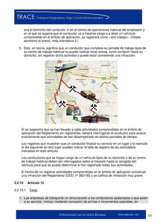 51Texto explicativo v2.d
sea el domicilio del conductor ni en el centro de operaciones habitual del empleador y
en el que se supone que el conductor va a hacerse cargo o a dejar un vehículo
comprendido en el ámbito de aplicación, se registrará como «otro trabajo». (Véase
asimismo el anexo, nota orientativa 2.)
5. Esto, en teoría, significa que un conductor que completa su jornada de trabajo lejos de
su centro de trabajo habitual no puede realizar otras tareas, como conducir hasta su
domicilio, sin registrar dicha actividad y puede estar cometiendo una infracción.
Si se sospecha que se han llevado a cabo actividades comprendidas en el ámbito de
aplicación del Reglamento sin registrarlas, deberá interrogarse al conductor para aclarar
exactamente qué actividades se han desempeñado en dichos períodos de tiempo.
Los registros que muestran que un conductor finalizó su servicio en un lugar y lo reanudó
al día siguiente en otro lugar pueden indicar la falta de registro de las actividades
indicadas en este artículo.
Los conductores que se hagan cargo de un vehículo lejos de su domicilio o de su centro
de trabajo habitual deben ser interrogados sobre el trayecto hasta la recogida del
vehículo para que se pueda determinar si han registrado todas sus actividades.
El hecho de no registrar actividades comprendidas en el ámbito de aplicación constituye
una infracción del Reglamento (CEE) nº 3821/85 y se califica de infracción muy grave.
2.2.10 Artículo 10
2.2.10.1 Texto
1. Las empresas de transporte no remunerarán a los conductores asalariados o que estén
a su servicio, incluso mediante concesión de primas o incrementos salariales, en
 