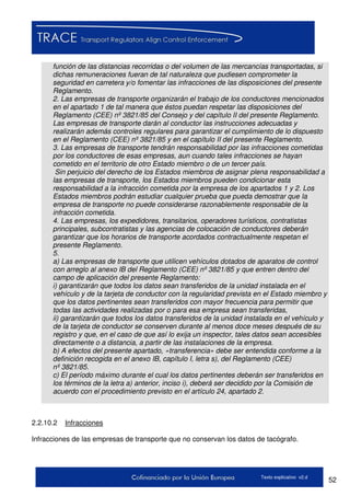 52Texto explicativo v2.d
función de las distancias recorridas o del volumen de las mercancías transportadas, si
dichas remuneraciones fueran de tal naturaleza que pudiesen comprometer la
seguridad en carretera y/o fomentar las infracciones de las disposiciones del presente
Reglamento.
2. Las empresas de transporte organizarán el trabajo de los conductores mencionados
en el apartado 1 de tal manera que éstos puedan respetar las disposiciones del
Reglamento (CEE) nº 3821/85 del Consejo y del capítulo II del presente Reglamento.
Las empresas de transporte darán al conductor las instrucciones adecuadas y
realizarán además controles regulares para garantizar el cumplimiento de lo dispuesto
en el Reglamento (CEE) nº 3821/85 y en el capítulo II del presente Reglamento.
3. Las empresas de transporte tendrán responsabilidad por las infracciones cometidas
por los conductores de esas empresas, aun cuando tales infracciones se hayan
cometido en el territorio de otro Estado miembro o de un tercer país.
Sin perjuicio del derecho de los Estados miembros de asignar plena responsabilidad a
las empresas de transporte, los Estados miembros pueden condicionar esta
responsabilidad a la infracción cometida por la empresa de los apartados 1 y 2. Los
Estados miembros podrán estudiar cualquier prueba que pueda demostrar que la
empresa de transporte no puede considerarse razonablemente responsable de la
infracción cometida.
4. Las empresas, los expedidores, transitarios, operadores turísticos, contratistas
principales, subcontratistas y las agencias de colocación de conductores deberán
garantizar que los horarios de transporte acordados contractualmente respetan el
presente Reglamento.
5.
a) Las empresas de transporte que utilicen vehículos dotados de aparatos de control
con arreglo al anexo IB del Reglamento (CEE) nº 3821/85 y que entren dentro del
campo de aplicación del presente Reglamento:
i) garantizarán que todos los datos sean transferidos de la unidad instalada en el
vehículo y de la tarjeta de conductor con la regularidad prevista en el Estado miembro y
que los datos pertinentes sean transferidos con mayor frecuencia para permitir que
todas las actividades realizadas por o para esa empresa sean transferidas,
ii) garantizarán que todos los datos transferidos de la unidad instalada en el vehículo y
de la tarjeta de conductor se conserven durante al menos doce meses después de su
registro y que, en el caso de que así lo exija un inspector, tales datos sean accesibles
directamente o a distancia, a partir de las instalaciones de la empresa.
b) A efectos del presente apartado, «transferencia» debe ser entendida conforme a la
definición recogida en el anexo IB, capítulo I, letra s), del Reglamento (CEE)
nº 3821/85.
c) El período máximo durante el cual los datos pertinentes deberán ser transferidos en
los términos de la letra a) anterior, inciso i), deberá ser decidido por la Comisión de
acuerdo con el procedimiento previsto en el artículo 24, apartado 2.
2.2.10.2 Infracciones
Infracciones de las empresas de transporte que no conservan los datos de tacógrafo.
 
