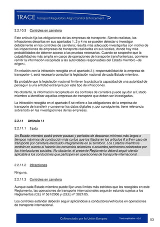 53Texto explicativo v2.d
2.2.10.3 Controles en carretera
Este artículo fija las obligaciones de las empresas de transporte. Siendo realistas, las
infracciones descritas en sus apartados 1, 2 y 4 no se pueden detectar o investigar
debidamente en los controles de carretera; resulta más adecuado investigarlas con motivo de
las inspecciones de empresas de transporte realizadas en sus locales, donde hay más
probabilidades de obtener acceso a las pruebas necesarias. Cuando se sospeche que la
culpabilidad es más amplia en casos de operaciones de transporte transfronterizas, conviene
remitir la información recopilada a las autoridades responsables del Estado miembro «de
origen».
En relación con la infracción recogida en el apartado 3 («responsabilidad de la empresa de
transporte»), será necesario consultar la legislación nacional de cada Estado miembro.
Es probable que la legislación nacional limite en la práctica la capacidad de una autoridad de
perseguir a una entidad extranjera por este tipo de infracciones.
No obstante, la información recopilada en los controles de carretera puede ayudar al Estado
miembro a identificar aquellas empresas de transporte que deben ser investigadas.
La infracción recogida en el apartado 5 se refiere a las obligaciones de la empresa de
transporte de transferir y conservar los datos digitales y, por consiguiente, tiene relevancia
sobre todo en las investigaciones de las empresas.
2.2.11 Artículo 11
2.2.11.1 Texto
Un Estado miembro podrá prever pausas y períodos de descanso mínimos más largos o
tiempos máximos de conducción más cortos que los fijados en los artículos 6 a 9 en caso de
transporte por carretera efectuado íntegramente en su territorio. Los Estados miembros
tendrán en cuenta al hacerlo los convenios colectivos o acuerdos pertinentes celebrados por
los interlocutores sociales. No obstante, el presente Reglamento deberá seguir siendo
aplicable a los conductores que participen en operaciones de transporte internacional.
2.2.11.2 Infracciones
Ninguna.
2.2.11.3 Controles en carretera
Aunque cada Estado miembro puede fijar unos límites más estrictos que los recogidos en este
Reglamento, las operaciones de transporte internacionales seguirán estando sujetas a los
Reglamentos (CE) nº 561/2006 y (CEE) nº 3821/85.
Los controles estándar deberán seguir aplicándose a conductores/vehículos en operaciones
de transporte internacional.
 