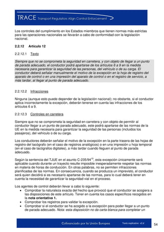 54Texto explicativo v2.d
Los controles del cumplimiento en los Estados miembros que tienen normas más estrictas
para las operaciones nacionales se llevarán a cabo de conformidad con la legislación
nacional.
2.2.12 Artículo 12
2.2.12.1 Texto
Siempre que no se comprometa la seguridad en carretera, y con objeto de llegar a un punto
de parada adecuado, el conductor podrá apartarse de los artículos 6 a 9 en la medida
necesaria para garantizar la seguridad de las personas, del vehículo o de su carga. El
conductor deberá señalar manualmente el motivo de la excepción en la hoja de registro del
aparato de control o en una impresión del aparato de control o en el registro de servicio, a
más tardar, al llegar al punto de parada adecuado.
2.2.12.2 Infracciones
Ninguna (aunque esto puede depender de la legislación nacional); no obstante, si el conductor
aplica incorrectamente la excepción, deberán tenerse en cuenta las infracciones de los
artículos 6 a 9.
2.2.12.3 Controles en carretera
Siempre que no se comprometa la seguridad en carretera y con objeto de permitir al
conductor llegar a un punto de parada adecuado, este podrá apartarse de las normas de la
UE en la medida necesaria para garantizar la seguridad de las personas (incluidos los
pasajeros), del vehículo o de su carga.
Los conductores deberán señalar el motivo de la excepción en la parte trasera de las hojas de
registro del tacógrafo (en el caso de registros analógicos) o en una impresión u hoja temporal
(en el caso de tacógrafos digitales), a más tardar cuando lleguen al punto de parada
adecuado.
Según la sentencia del TJUE en el asunto C-235/9410
, esta excepción únicamente será
aplicable cuando durante un trayecto resulte imposible inesperadamente respetar las normas
en materia de horas de conducción. En otras palabras, no se permiten infracciones
planificadas de las normas. En consecuencia, cuando se produzca un imprevisto, el conductor
será quien decidirá si es necesario apartarse de las normas, para lo cual deberá tener en
cuenta la necesidad de garantizar la seguridad vial en el proceso.
Los agentes de control deberán llevar a cabo lo siguiente:
 Comprobar la naturaleza exacta del hecho que provocó que el conductor se acogiera a
las disposiciones de este artículo. Tener en cuenta los casos específicos recogidos en
la nota orientativa 1.
 Comprobar los registros para validar la excepción.
 Comprobar si el conductor se ha acogido a la excepción para poder llegar a un punto
de parada adecuado. Nota: esta disposición no da carta blanca para completar un
 