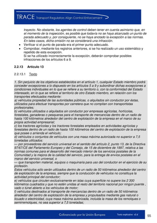 55Texto explicativo v2.d
trayecto. No obstante, los agentes de control deben tener en cuenta asimismo que, en
el momento de la inspección, es posible que todavía no se haya alcanzado un punto de
parada adecuado y, por consiguiente, no se haya anotado la excepción a las normas.
En tales casos, dicha omisión no se considerará una infracción.
 Verificar si el punto de parada era el primer punto adecuado.
 Comprobar, mediante los registros anteriores, si se ha realizado un uso sistemático y
repetido de esta excepción.
Si se ha utilizado incorrectamente la excepción, deberán comprobar posibles
infracciones de los artículos 6 a 9.
2.2.13 Artículo 13
2.2.13.1 Texto
1. Sin perjuicio de los objetivos establecidos en el artículo 1, cualquier Estado miembro podrá
conceder excepciones a lo dispuesto en los artículos 5 a 9 y subordinar dichas excepciones a
condiciones individuales en lo que se refiere a su territorio o, con la conformidad del Estado
interesado, en lo que se refiere al territorio de otro Estado miembro, en relación con los
transportes efectuados mediante:
a) vehículos propiedad de las autoridades públicas, o alquilados sin conductor por éstas,
utilizados para efectuar transportes por carretera que no compitan con transportistas
profesionales;
b) vehículos utilizados o alquilados sin conductor por empresas agrícolas, hortícolas,
forestales, ganaderas o pesqueras para el transporte de mercancías dentro de un radio de
hasta 100 kilómetros alrededor del centro de explotación de la empresa en el marco de su
propia actividad empresarial;
c) los tractores agrícolas y los tractores forestales empleados en actividades agrícolas y
forestales dentro de un radio de hasta 100 kilómetros del centro de explotación de la empresa
que posee o arrienda el vehículo;
d) vehículos o conjuntos de vehículos con una masa máxima autorizada no superior a 7,5
toneladas utilizados:
— por proveedores del servicio universal en el sentido del artículo 2, punto 13, de la Directiva
97/67/CE del Parlamento Europeo y del Consejo, de 15 de diciembre de 1997, relativa a las
normas comunes para el desarrollo del mercado interior de los servicios postales de la
Comunidad y la mejora de la calidad del servicio, para la entrega de envíos postales en el
marco del servicio universal, o
— que transporten material, equipos o maquinaria para uso del conductor en el ejercicio de su
profesión.
Estos vehículos sólo serán utilizados dentro de un radio de 50 kilómetros alrededor del centro
de explotación de la empresa, siempre que la conducción de vehículos no constituya la
actividad principal del conductor;
e) vehículos que circulen exclusivamente en islas cuya superficie no supere los 2 300
kilómetros cuadrados y que no estén unidas al resto del territorio nacional por ningún puente ,
vado o túnel abierto a los vehículos de motor;
f) vehículos destinados al transporte de mercancías dentro de un radio de 50 kilómetros
alrededor del centro de explotación de la empresa y propulsados mediante gas natural o
licuado o electricidad, cuya masa máxima autorizada, incluida la masa de los remolques o
semirremolques, no sea superior a 7,5 toneladas;
 