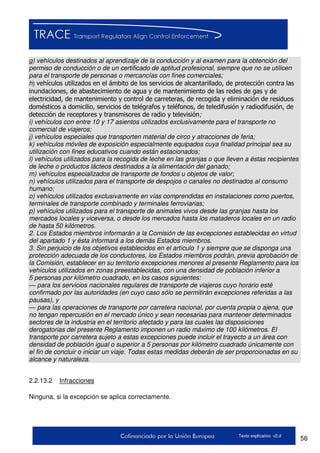 56Texto explicativo v2.d
g) vehículos destinados al aprendizaje de la conducción y al examen para la obtención del
permiso de conducción o de un certificado de aptitud profesional, siempre que no se utilicen
para el transporte de personas o mercancías con fines comerciales;
h) vehículos utilizados en el ámbito de los servicios de alcantarillado, de protección contra las
inundaciones, de abastecimiento de agua y de mantenimiento de las redes de gas y de
electricidad, de mantenimiento y control de carreteras, de recogida y eliminación de residuos
domésticos a domicilio, servicios de telégrafos y teléfonos, de teledifusión y radiodifusión, de
detección de receptores y transmisores de radio y televisión;
i) vehículos con entre 10 y 17 asientos utilizados exclusivamente para el transporte no
comercial de viajeros;
j) vehículos especiales que transporten material de circo y atracciones de feria;
k) vehículos móviles de exposición especialmente equipados cuya finalidad principal sea su
utilización con fines educativos cuando están estacionados;
l) vehículos utilizados para la recogida de leche en las granjas o que lleven a éstas recipientes
de leche o productos lácteos destinados a la alimentación del ganado;
m) vehículos especializados de transporte de fondos u objetos de valor;
n) vehículos utilizados para el transporte de despojos o canales no destinados al consumo
humano;
o) vehículos utilizados exclusivamente en vías comprendidas en instalaciones como puertos,
terminales de transporte combinado y terminales ferroviarias;
p) vehículos utilizados para el transporte de animales vivos desde las granjas hasta los
mercados locales y viceversa, o desde los mercados hasta los mataderos locales en un radio
de hasta 50 kilómetros.
2. Los Estados miembros informarán a la Comisión de las excepciones establecidas en virtud
del apartado 1 y ésta informará a los demás Estados miembros.
3. Sin perjuicio de los objetivos establecidos en el artículo 1 y siempre que se disponga una
protección adecuada de los conductores, los Estados miembros podrán, previa aprobación de
la Comisión, establecer en su territorio excepciones menores al presente Reglamento para los
vehículos utilizados en zonas preestablecidas, con una densidad de población inferior a
5 personas por kilómetro cuadrado, en los casos siguientes:
— para los servicios nacionales regulares de transporte de viajeros cuyo horario esté
confirmado por las autoridades (en cuyo caso sólo se permitirán excepciones referidas a las
pausas), y
— para las operaciones de transporte por carretera nacional, por cuenta propia o ajena, que
no tengan repercusión en el mercado único y sean necesarias para mantener determinados
sectores de la industria en el territorio afectado y para las cuales las disposiciones
derogatorias del presente Reglamento imponen un radio máximo de 100 kilómetros. El
transporte por carretera sujeto a estas excepciones puede incluir el trayecto a un área con
densidad de población igual o superior a 5 personas por kilómetro cuadrado únicamente con
el fin de concluir o iniciar un viaje. Todas estas medidas deberán de ser proporcionadas en su
alcance y naturaleza.
2.2.13.2 Infracciones
Ninguna, si la excepción se aplica correctamente.
 