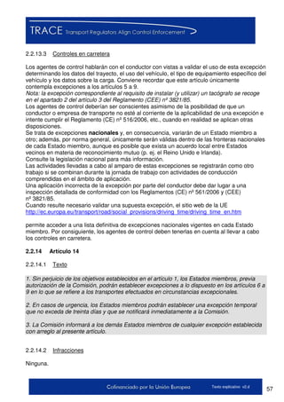 57Texto explicativo v2.d
2.2.13.3 Controles en carretera
Los agentes de control hablarán con el conductor con vistas a validar el uso de esta excepción
determinando los datos del trayecto, el uso del vehículo, el tipo de equipamiento específico del
vehículo y los datos sobre la carga. Conviene recordar que este artículo únicamente
contempla excepciones a los artículos 5 a 9.
Nota: la excepción correspondiente al requisito de instalar (y utilizar) un tacógrafo se recoge
en el apartado 2 del artículo 3 del Reglamento (CEE) nº 3821/85.
Los agentes de control deberían ser conscientes asimismo de la posibilidad de que un
conductor o empresa de transporte no esté al corriente de la aplicabilidad de una excepción e
intente cumplir el Reglamento (CE) nº 516/2006, etc., cuando en realidad se aplican otras
disposiciones.
Se trata de excepciones nacionales y, en consecuencia, variarán de un Estado miembro a
otro; además, por norma general, únicamente serán válidas dentro de las fronteras nacionales
de cada Estado miembro, aunque es posible que exista un acuerdo local entre Estados
vecinos en materia de reconocimiento mutuo (p. ej. el Reino Unido e Irlanda).
Consulte la legislación nacional para más información.
Las actividades llevadas a cabo al amparo de estas excepciones se registrarán como otro
trabajo si se combinan durante la jornada de trabajo con actividades de conducción
comprendidas en el ámbito de aplicación.
Una aplicación incorrecta de la excepción por parte del conductor debe dar lugar a una
inspección detallada de conformidad con los Reglamentos (CE) nº 561/2006 y (CEE)
nº 3821/85.
Cuando resulte necesario validar una supuesta excepción, el sitio web de la UE
http://ec.europa.eu/transport/road/social_provisions/driving_time/driving_time_en.htm
permite acceder a una lista definitiva de excepciones nacionales vigentes en cada Estado
miembro. Por consiguiente, los agentes de control deben tenerlas en cuenta al llevar a cabo
los controles en carretera.
2.2.14 Artículo 14
2.2.14.1 Texto
1. Sin perjuicio de los objetivos establecidos en el artículo 1, los Estados miembros, previa
autorización de la Comisión, podrán establecer excepciones a lo dispuesto en los artículos 6 a
9 en lo que se refiere a los transportes efectuados en circunstancias excepcionales.
2. En casos de urgencia, los Estados miembros podrán establecer una excepción temporal
que no exceda de treinta días y que se notificará inmediatamente a la Comisión.
3. La Comisión informará a los demás Estados miembros de cualquier excepción establecida
con arreglo al presente artículo.
2.2.14.2 Infracciones
Ninguna.
 