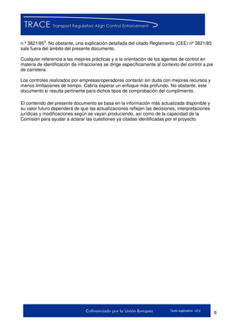 6Texto explicativo v2.d
n.º 3821/853
. No obstante, una explicación detallada del citado Reglamento (CEE) nº 3821/85
sale fuera del ámbito del presente documento.
Cualquier referencia a las mejores prácticas y a la orientación de los agentes de control en
materia de identificación de infracciones se dirige específicamente al contexto del control a pie
de carretera.
Los controles realizados por empresas/operadores contarán sin duda con mejores recursos y
menos limitaciones de tiempo. Cabría esperar un enfoque más profundo. No obstante, este
documento sí resulta pertinente para dichos tipos de comprobación del cumplimiento.
El contenido del presente documento se basa en la información más actualizada disponible y
su valor futuro dependerá de que las actualizaciones reflejen las decisiones, interpretaciones
jurídicas y modificaciones según se vayan produciendo, así como de la capacidad de la
Comisión para ayudar a aclarar las cuestiones ya citadas identificadas por el proyecto.
 