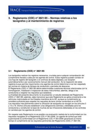 63Texto explicativo v2.d
3. Reglamento (CEE) nº 3821/85 – Normas relativas a los
tacógrafos y al mantenimiento de registros
3.1 Reglamento (CEE) n° 3821/85
Los tacógrafos realizan los registros necesarios, cruciales para cualquier comprobación del
cumplimiento llevada a cabo por los agentes de control. Estos registros pueden constar en
una hoja de registro del tacógrafo o en archivos de datos digitales y se recopilan
automáticamente o por accionamiento manual (del conductor). Es la inspección de estos
registros la que permite mayormente a los agentes de control determinar si se han respetado
las normas en materia de tiempos de conducción y períodos de descanso.
El Reglamento (CEE) nº 3821/85 define determinadas cuestiones técnicas relacionadas con la
homologación, instalación e inspección de estos instrumentos; además, obliga a los
conductores a respetar los requisitos que establece.
La finalidad del presente documento no es presentar un estudio detallado del Reglamento
(CEE) nº 3821/85; además, cabe mencionar que este Reglamento se aplica únicamente a los
vehículos matriculados en los Estados miembros de la UE, aunque su cumplimiento se
considera suficiente para respetar los requisitos de tenor similar contenidos en el AETR.
Los requisitos más pertinentes sobre la utilización de tacógrafos se recogen en los artículos 3
y 13 a 16. Dichos artículos establecen unas obligaciones estrictas y detalladas para los
conductores y constituirán la base de muchas de las infracciones detectadas en los controles
en carretera por los agentes de control.
Sin respetar este Reglamento no es posible una evaluación realista de la conformidad con los
requisitos recogidos en el Reglamento (CE) nº 561/2006. Un agente de control que esté
supervisando la conformidad con el Reglamento (CE) nº 561/2006 garantizará al mismo
tiempo el cumplimiento de los requisitos pertinentes del Reglamento (CEE) nº 3821/85.
 
