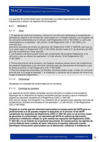 64Texto explicativo v2.d
Los agentes de control deben estar familiarizados con estos reglamentos y ser capaces de
inspeccionar y evaluar los registros de los tacógrafos.
3.1.1 Artículo 3
3.1.1.1 Texto
1. El aparato de control se instalará y utilizará en los vehículos destinados al transporte por
carretera de viajeros o de mercancías, matriculados en un Estado miembro, con excepción de
los vehículos contemplados en el artículo 3 del Reglamento (CE) nº 561/2006. Lo vehículos
contemplados en el apartado 1 del artículo 16 del Reglamento (CE) nº 561/2006 y los
vehículos que
estuvieran excluidos del ámbito de aplicación del Reglamento (CEE) nº 3820/85, pero que ya
no lo están según el Reglamento (CE) nº 561/2006, tendrán hasta el 31 de diciembre de 2007
para dar cumplimiento a este requisito.
2. Los Estados miembros podrán eximir del cumplimiento del presente Reglamento a los
vehículos a que se refieren los apartados 1 y 3 del artículo 13 del Reglamento (CE)
nº 561/2006.
3. Previa autorización de la Comisión, los Estados miembros podrán eximir del cumplimiento
del presente Reglamento a los vehículos utilizados para las operaciones de transporte a que
se refiere el artículo 14 del Reglamento (CE) nº 561/2006.
4. Para los transportes nacionales, los Estados miembros podrán exigir, a todos los vehículos
para los que no lo exige el apartado 1, la instalación y utilización de un aparato de control con
arreglo al presente Reglamento.
3.1.1.2 Infracciones
Tacógrafos no instalados de conformidad con la normativa.
3.1.1.3 Controles en carretera
Los agentes de control deben comprobar que los vehículos no sujetos a una excepción
dispongan de un dispositivo de registro tacográfico del tipo correcto y que su instalación
respete los requisitos recogidos en el Reglamento (CEE) nº 3821/85.
Este artículo recoge una excepción a la instalación de un tacógrafo para aquellos vehículos de
transporte por carretera enumerados en los apartados 1 y 3 del artículo 13 del Reglamento
(CE) nº 561/2006.
Téngase en cuenta que los vehículos matriculados en países parte del AETR pero no
pertenecientes a la UE pueden respetar lo dispuesto en el artículo 10 del AETR
cumpliendo los requisitos del Reglamento (CEE) nº 3821/85, pero no es el único modo
de garantizar la conformidad. Los requisitos del AETR en materia de fabricación,
utilización e instalación reflejan en gran medida los requisitos del Reglamento (CEE)
nº 3821/85 y no se tratarán en el presente documento. En consecuencia, los agentes de
control deberán tener cuidado de hacer referencia al requisito adecuado cuando
identifiquen infracciones relacionadas con la fabricación, utilización e instalación de
 