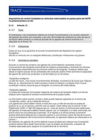 65Texto explicativo v2.d
dispositivos de control instalados en vehículos matriculados en países parte del AETR
no pertenecientes a la UE.
3.1.2 Artículo 13
3.1.2.1 Texto
El empresario y los conductores velarán por el buen funcionamiento y la correcta utilización
del aparato de control, por una parte, y por otra, de la tarjeta de conductor en caso de que el
conductor deba conducir un vehículo provisto de un aparato de control conforme a lo
dispuesto en el Anexo I B.
3.1.2.2 Infracciones
Casos en que no se garantice el correcto funcionamiento del dispositivo de registro
tacográfico.
Uso de un vehículo con un tacógrafo defectuoso; constituyen infracciones muy graves.
3.1.2.3 Controles en carretera
Durante un control de carretera, los agentes de control deberán comprobar el buen
funcionamiento del tacógrafo examinando los registros presentados y revisando los informes
de diagnóstico disponibles para los diversos sistemas de tacógrafo. Cualquier defecto que
afecte al registro preciso de las actividades del conductor podría limitar asimismo la capacidad
del agente de control de comprobar la conformidad con la normativa.
Tacógrafos analógicos
La falta de trazos, unos trazos incorrectamente alineados, la presencia de trazos que indiquen
fallos (p. ej., desviaciones en toda la escala o trazos en bloque) o cualquier trazo inusual
constituyen indicios claros de que el tacógrafo no funciona del modo debido.
Tacógrafos digitales
La tarjeta del conductor forma parte integrante del sistema de tacógrafo digital y el artículo
estipula como requisito el correcto funcionamiento de la propia tarjeta.
La información sobre averías, errores y fallos puede haberse registrado en el archivo de
«Incidentes y fallos» de la unidad del vehículo.
Los agentes de control deben valorar si está claro que un fallo de ese tipo se acaba de
producir (p. ej. en el camino) y permitir que se repare. Cabe indicar que el artículo 16 del
Reglamento (CEE) nº 3821/85 estipula que en «caso de avería o funcionamiento defectuoso
del aparato, el empresario deberá hacerlo reparar, por un instalador o un taller autorizado, tan
pronto como las circunstancias lo permitan. Si el regreso a la oficina central únicamente
pudiere efectuarse después de un período superior a una semana a partir del día de la avería
o de la comprobación del funcionamiento defectuoso, la reparación deberá ser efectuada en el
camino.»
No obstante, los agentes de control deberán buscar pruebas que indiquen que el tacógrafo
presenta dichos fallos desde hace tiempo y que no acaban de producirse, y adoptar las
medidas adecuadas para asegurar el cumplimiento de la normativa.
 