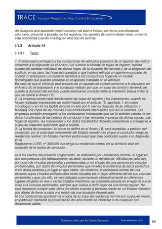 66Texto explicativo v2.d
Un tacógrafo que aparentemente funciona mal podría indicar asimismo una alteración
voluntaria, presente o pasada, de los registros; los agentes de control deben tener presente
esta posibilidad cuando investiguen este tipo de averías.
3.1.3 Artículo 14
3.1.3.1 Texto
1. El empresario entregará a los conductores de vehículos provistos de un aparato de control
conforme a lo dispuesto en el Anexo I un número suficiente de hojas de registro, habida
cuenta del carácter individual de dichas hojas, de la duración del servicio y de la obligación de
sustituir, en su caso, las hojas estropeadas o que hubiere retirado un agente encargado del
control. El empresario únicamente facilitará a los conductores hojas de un modelo
homologado que puedan utilizarse en el aparato instalado en el vehículo.
En caso de que el vehículo esté provisto de un aparato de control conforme a lo dispuesto en
el Anexo IB, el empresario y el conductor velarán por que, en caso de control y teniendo en
cuenta la duración del servicio, pueda efectuarse correctamente la impresión previa orden a
que se refiere el Anexo I B.
2. La empresa conservará debidamente las hojas de registro y las impresiones, cuando se
hayan realizado impresiones de conformidad con el artículo 15, apartado 1, en orden
cronológico y en forma legible durante un año por lo menos después de su utilización y
facilitará una copia de las mismas a los conductores interesados que así lo soliciten. Las
empresas también entregarán a los conductores interesados que así lo soliciten copias de los
datos transferidos de las tarjetas de conductor y las versiones impresas de dichas copias. Las
hojas de registro, las impresiones y los datos transferidos deberán presentarse o entregarse a
cualquier inspector autorizado que lo solicite.
3. La tarjeta de conductor, tal como se define en el Anexo I B, será expedida, a petición del
conductor, por la autoridad competente del Estado miembro en el que el conductor tenga su
residencia normal. Un Estado miembro podrá exigir que todo conductor sujeto a lo dispuesto
en el
Reglamento (CEE) nº 3820/85 que tenga su residencia normal en su territorio esté en
posesión de la tarjeta de conductor.
a) A los efectos del presente Reglamento, se entenderá por «residencia normal» el lugar en
que una persona vive habitualmente, es decir, durante un mínimo de 185 días por año civil,
por razón de vínculos personales y profesionales o, en el caso de una persona sin vínculos
profesionales, por razón de vínculos personales que revelen la existencia de lazos estrechos
entre dicha persona y el lugar en que habite. No obstante, la residencia normal de una
persona cuyos vínculos profesionales estén situados en un lugar diferente del de sus vínculos
personales y que, por ello, se vea obligada a permanecer alternativamente en diferentes
lugares situados en dos o varios Estados miembros, se considera situada en el lugar al que le
unan sus vínculos personales, siempre que vuelva a dicho lugar de una forma regular. No
será necesario cumplir esta última condición cuando la persona resida en un Estado miembro
con objeto de llevar a cabo una misión de una duración determinada.
b) Los conductores aportarán la prueba de su lugar de residencia normal por cualquier medio,
en particular mediante la presentación del documento de identidad o de cualquier otro
documento válido.
 