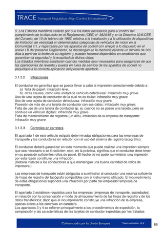 68Texto explicativo v2.d
5. Los Estados miembros velarán por que los datos necesarios para el control del
cumplimiento de lo dispuesto en el Reglamento (CEE) n° 3820/85 y en la Directiva 92/6/CEE
del Consejo, de 10 de febrero de 1992, relativa a la instalación y a la utilización de dispositivos
de limitación de velocidad en determinadas categorías de vehículos de motor en la
Comunidad (1), y registrados por los aparatos de control con arreglo a lo dispuesto en el
anexo I B del presente Reglamento, se mantengan en la memoria durante un mínimo de 365
días a partir de la fecha de su registro, y puedan hacerse disponibles en condiciones que
garanticen la seguridad y la exactitud de dichos datos.
Los Estados miembros adoptarán cuantas medidas sean necesarias para asegurarse de que
las operaciones de reventa y puesta en fuera de servicio de los aparatos de control no
perjudique a la correcta aplicación del presente apartado.
3.1.3.2 Infracciones
El conductor no garantiza que se pueda llevar a cabo la impresión correctamente debido a:
a) falta de papel: infracción leve,
b) otras causas, como una unidad de vehículo defectuosa: infracción muy grave.
Uso de una tarjeta de conductor de la cual no es titular: infracción muy grave.
Uso de una tarjeta de conductor defectuosa: infracción muy grave.
Posesión de más de una tarjeta de conductor con sus datos: infracción muy grave.
Falta de uso de una tarjeta de conductor (p. ej. cuando no se posee una tarjeta, pero se
conduce un vehículo digital): infracción muy grave.
Falta de mantenimiento de registros (un año), infracción de la empresa de transporte:
infracción muy grave.
3.1.3.3 Controles en carretera
El apartado 1 de este artículo estipula determinadas obligaciones para las empresas de
transporte y los conductores en relación con el uso del sistema de registro tacográfico.
El conductor deberá garantizar en todo momento que puede realizar una impresión siempre
que sea necesario o se lo soliciten; esto, en la práctica, significa que el conductor debe tener
en su posesión suficientes rollos de papel. El hecho de no poder suministrar una impresión
por esta razón constituye una infracción.
(Deberá instarse a los conductores a que mantengan una buena cantidad de rollos de
impresora.)
Las empresas de transporte están obligadas a suministrar al conductor una reserva suficiente
de hojas de registro del tacógrafo compatibles con el instrumento utilizado. El incumplimiento
de estas obligaciones supondrá una infracción por parte del empleador/empresa de
transporte.
El apartado 2 establece requisitos para las empresas (empresas de transporte, sociedades)
en relación con la conservación y modo de almacenamiento de las hojas de registro y de los
datos transferidos; dado que el incumplimiento constituye una infracción de la empresa,
apenas afecta a los controles en carretera.
Los apartados 3 y 4 se refieren principalmente a los procedimientos de expedición, la
composición y las características de las tarjetas de conductor expedidas por los Estados
 