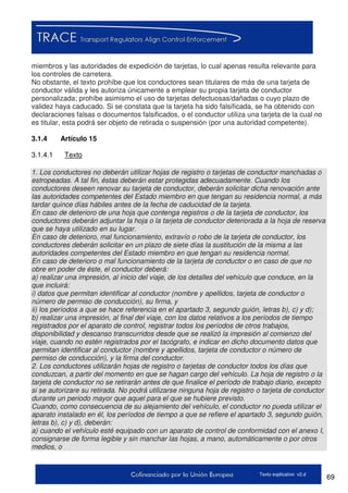 69Texto explicativo v2.d
miembros y las autoridades de expedición de tarjetas, lo cual apenas resulta relevante para
los controles de carretera.
No obstante, el texto prohíbe que los conductores sean titulares de más de una tarjeta de
conductor válida y les autoriza únicamente a emplear su propia tarjeta de conductor
personalizada; prohíbe asimismo el uso de tarjetas defectuosas/dañadas o cuyo plazo de
validez haya caducado. Si se constata que la tarjeta ha sido falsificada, se ha obtenido con
declaraciones falsas o documentos falsificados, o el conductor utiliza una tarjeta de la cual no
es titular, esta podrá ser objeto de retirada o suspensión (por una autoridad competente).
3.1.4 Artículo 15
3.1.4.1 Texto
1. Los conductores no deberán utilizar hojas de registro o tarjetas de conductor manchadas o
estropeadas. A tal fin, éstas deberán estar protegidas adecuadamente. Cuando los
conductores deseen renovar su tarjeta de conductor, deberán solicitar dicha renovación ante
las autoridades competentes del Estado miembro en que tengan su residencia normal, a más
tardar quince días hábiles antes de la fecha de caducidad de la tarjeta.
En caso de deterioro de una hoja que contenga registros o de la tarjeta de conductor, los
conductores deberán adjuntar la hoja o la tarjeta de conductor deteriorada a la hoja de reserva
que se haya utilizado en su lugar.
En caso de deterioro, mal funcionamiento, extravío o robo de la tarjeta de conductor, los
conductores deberán solicitar en un plazo de siete días la sustitución de la misma a las
autoridades competentes del Estado miembro en que tengan su residencia normal.
En caso de deterioro o mal funcionamiento de la tarjeta de conductor o en caso de que no
obre en poder de éste, el conductor deberá:
a) realizar una impresión, al inicio del viaje, de los detalles del vehículo que conduce, en la
que incluirá:
i) datos que permitan identificar al conductor (nombre y apellidos, tarjeta de conductor o
número de permiso de conducción), su firma, y
ii) los períodos a que se hace referencia en el apartado 3, segundo guión, letras b), c) y d);
b) realizar una impresión, al final del viaje, con los datos relativos a los períodos de tiempo
registrados por el aparato de control, registrar todos los períodos de otros trabajos,
disponibilidad y descanso transcurridos desde que se realizó la impresión al comienzo del
viaje, cuando no estén registrados por el tacógrafo, e indicar en dicho documento datos que
permitan identificar al conductor (nombre y apellidos, tarjeta de conductor o número de
permiso de conducción), y la firma del conductor.
2. Los conductores utilizarán hojas de registro o tarjetas de conductor todos los días que
conduzcan, a partir del momento en que se hagan cargo del vehículo. La hoja de registro o la
tarjeta de conductor no se retirarán antes de que finalice el período de trabajo diario, excepto
si se autorizare su retirada. No podrá utilizarse ninguna hoja de registro o tarjeta de conductor
durante un periodo mayor que aquel para el que se hubiere previsto.
Cuando, como consecuencia de su alejamiento del vehículo, el conductor no pueda utilizar el
aparato instalado en él, los períodos de tiempo a que se refiere el apartado 3, segundo guión,
letras b), c) y d), deberán:
a) cuando el vehículo esté equipado con un aparato de control de conformidad con el anexo I,
consignarse de forma legible y sin manchar las hojas, a mano, automáticamente o por otros
medios, o
 