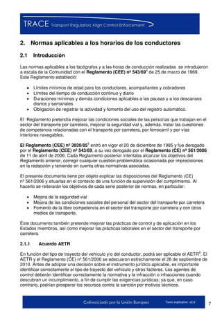 7Texto explicativo v2.d
2. Normas aplicables a los horarios de los conductores
2.1 Introducción
Las normas aplicables a los tacógrafos y a las horas de conducción realizadas se introdujeron
a escala de la Comunidad con el Reglamento (CEE) nº 543/694
de 25 de marzo de 1969.
Este Reglamento estableció:
 Límites mínimos de edad para los conductores, acompañantes y cobradores
 Límites del tiempo de conducción continuo y diario
 Duraciones mínimas y demás condiciones aplicables a las pausas y a los descansos
diarios y semanales
 Obligación de registrar la actividad y fomento del uso del registro automático.
El Reglamento pretendía mejorar las condiciones sociales de las personas que trabajan en el
sector del transporte por carretera, mejorar la seguridad vial y, además, tratar las cuestiones
de competencia relacionadas con el transporte por carretera, por ferrocarril y por vías
interiores navegables.
El Reglamento (CEE) nº 3820/855
entró en vigor el 20 de diciembre de 1985 y fue derogado
por el Reglamento (CEE) nº 543/69, a su vez derogado por el Reglamento (CE) nº 561/2006
de 11 de abril de 2006. Cada Reglamento posterior intentaba alcanzar los objetivos del
Reglamento anterior, corregir cualquier cuestión problemática ocasionada por imprecisiones
en la redacción y teniendo en cuenta otras normativas asociadas.
El presente documento tiene por objeto explicar las disposiciones del Reglamento (CE)
nº 561/2006 y situarlas en el contexto de una función de supervisión del cumplimiento. Al
hacerlo se reiterarán los objetivos de cada serie posterior de normas, en particular:
 Mejora de la seguridad vial
 Mejora de las condiciones sociales del personal del sector del transporte por carretera
 Fomento de la libre competencia en el sector del transporte por carretera y con otros
medios de transporte.
Este documento también pretende mejorar las prácticas de control y de aplicación en los
Estados miembros, así como mejorar las prácticas laborales en el sector del transporte por
carretera.
2.1.1 Acuerdo AETR
En función del tipo de trayecto del vehículo y/o del conductor, podrá ser aplicable el AETR6
. El
AETR y el Reglamento (CE) nº 561/2006 se adecuaron estrechamente el 26 de septiembre de
2010. Antes de adoptar una decisión sobre el instrumento jurídico aplicable, es importante
identificar correctamente el tipo de trayecto del vehículo y otros factores. Los agentes de
control deberán identificar correctamente la normativa y la infracción o infracciones cuando
descubran un incumplimiento, a fin de cumplir las exigencias jurídicas; ya que, en caso
contrario, podrían prosperar los recursos contra la sanción por motivos técnicos.
 