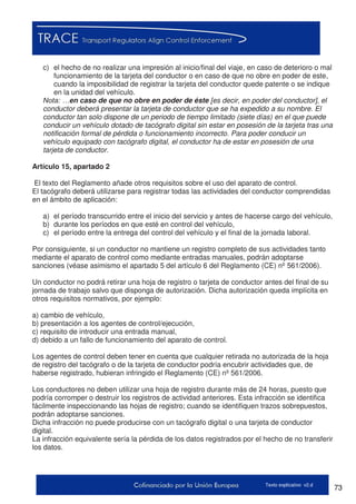 73Texto explicativo v2.d
c) el hecho de no realizar una impresión al inicio/final del viaje, en caso de deterioro o mal
funcionamiento de la tarjeta del conductor o en caso de que no obre en poder de este,
cuando la imposibilidad de registrar la tarjeta del conductor quede patente o se indique
en la unidad del vehículo.
Nota: …en caso de que no obre en poder de éste [es decir, en poder del conductor], el
conductor deberá presentar la tarjeta de conductor que se ha expedido a su nombre. El
conductor tan solo dispone de un periodo de tiempo limitado (siete días) en el que puede
conducir un vehículo dotado de tacógrafo digital sin estar en posesión de la tarjeta tras una
notificación formal de pérdida o funcionamiento incorrecto. Para poder conducir un
vehículo equipado con tacógrafo digital, el conductor ha de estar en posesión de una
tarjeta de conductor.
Artículo 15, apartado 2
El texto del Reglamento añade otros requisitos sobre el uso del aparato de control.
El tacógrafo deberá utilizarse para registrar todas las actividades del conductor comprendidas
en el ámbito de aplicación:
a) el período transcurrido entre el inicio del servicio y antes de hacerse cargo del vehículo,
b) durante los períodos en que esté en control del vehículo,
c) el período entre la entrega del control del vehículo y el final de la jornada laboral.
Por consiguiente, si un conductor no mantiene un registro completo de sus actividades tanto
mediante el aparato de control como mediante entradas manuales, podrán adoptarse
sanciones (véase asimismo el apartado 5 del artículo 6 del Reglamento (CE) nº 561/2006).
Un conductor no podrá retirar una hoja de registro o tarjeta de conductor antes del final de su
jornada de trabajo salvo que disponga de autorización. Dicha autorización queda implícita en
otros requisitos normativos, por ejemplo:
a) cambio de vehículo,
b) presentación a los agentes de control/ejecución,
c) requisito de introducir una entrada manual,
d) debido a un fallo de funcionamiento del aparato de control.
Los agentes de control deben tener en cuenta que cualquier retirada no autorizada de la hoja
de registro del tacógrafo o de la tarjeta de conductor podría encubrir actividades que, de
haberse registrado, hubieran infringido el Reglamento (CE) nº 561/2006.
Los conductores no deben utilizar una hoja de registro durante más de 24 horas, puesto que
podría corromper o destruir los registros de actividad anteriores. Esta infracción se identifica
fácilmente inspeccionando las hojas de registro; cuando se identifiquen trazos sobrepuestos,
podrán adoptarse sanciones.
Dicha infracción no puede producirse con un tacógrafo digital o una tarjeta de conductor
digital.
La infracción equivalente sería la pérdida de los datos registrados por el hecho de no transferir
los datos.
 