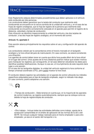 74Texto explicativo v2.d
Este Reglamento estipula determinados procedimientos que deben aplicarse si el vehículo
está conducido por dos personas.
Los conductores deben garantizar que la tarjeta del conductor que realmente está
conduciendo se encuentre en la ranura correcta de la unidad del vehículo y, en el caso de las
hojas de registro analógicas, que la hoja de registro de la persona que realmente está
conduciendo se encuentre correctamente colocada en el aparato para permitir el registro de la
distancia, velocidad y tiempo de conducción.
Esta infracción se identifica inspeccionando la unidad del vehículo y las dos tarjetas de
conductor, o las dos hojas de registro analógico, en el momento del control.
Artículo 15, apartado 3
Esta sección abarca principalmente los requisitos sobre el uso y configuración del aparato de
control.
Los conductores velarán por la concordancia entre el horario marcado en el tacógrafo
analógico y la hora oficial del país de matriculación; En caso contrario, se estará cometiendo
una infracción.
Los agentes de control deben tener en cuenta que dicha hora puede diferir de la hora oficial
en el lugar del control. Unos ajustes de la hora aleatorios podrían indicar que existen motivos
para manipular los registros; por consiguiente, en tal caso deberían estudiarse los datos para
identificar posibles falsificaciones. Aunque no sea así, el incumplimiento de este requisito dará
lugar a una sanción.
En el caso de los tacógrafos digitales, la unidad del vehículo registrará la hora conforme al
tiempo universal coordinado (UTC), pero podrá mostrar la hora local.
El conductor deberá registrar las actividades con el aparato de control utilizando los métodos
específicos estipulados para el tipo de tacógrafo empleado, según lo indicado más abajo.
En caso contrario, podría adoptarse una sanción.
- «Tiempo de conducción». Debe tenerse en cuenta que, en la mayoría de los aparatos
de control modernos, se registra automáticamente, siempre que se coloque como es
debido la hoja de registro/tarjeta de conductor.
- «Otro trabajo». Incluye todas las actividades definidas como trabajo, aparte de la
conducción comprendida en el ámbito de aplicación de las normas de la UE o del
AETR. Se incluye cualquier trabajo realizado para el mismo empleador o para otro
empleador, ya sea en el sector del transporte o no.
 