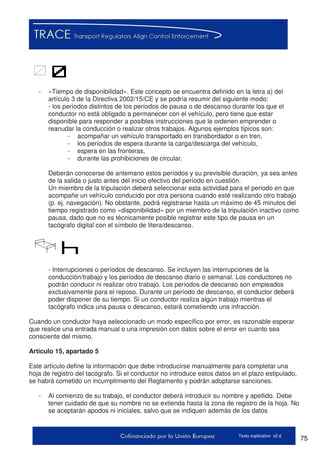 75Texto explicativo v2.d
-
- «Tiempo de disponibilidad». Este concepto se encuentra definido en la letra a) del
artículo 3 de la Directiva 2002/15/CE y se podría resumir del siguiente modo:
- los períodos distintos de los períodos de pausa o de descanso durante los que el
conductor no está obligado a permanecer con el vehículo, pero tiene que estar
disponible para responder a posibles instrucciones que le ordenen emprender o
reanudar la conducción o realizar otros trabajos. Algunos ejemplos típicos son:
- acompañar un vehículo transportado en transbordador o en tren,
- los períodos de espera durante la carga/descarga del vehículo,
- espera en las fronteras,
- durante las prohibiciones de circular.
Deberán conocerse de antemano estos períodos y su previsible duración, ya sea antes
de la salida o justo antes del inicio efectivo del período en cuestión.
Un miembro de la tripulación deberá seleccionar esta actividad para el periodo en que
acompañe un vehículo conducido por otra persona cuando esté realizando otro trabajo
(p. ej. navegación). No obstante, podrá registrarse hasta un máximo de 45 minutos del
tiempo registrado como «disponibilidad» por un miembro de la tripulación inactivo como
pausa, dado que no es técnicamente posible registrar este tipo de pausa en un
tacógrafo digital con el símbolo de litera/descanso.
- Interrupciones o períodos de descanso. Se incluyen las interrupciones de la
conducción/trabajo y los períodos de descanso diario o semanal. Los conductores no
podrán conducir ni realizar otro trabajo. Los períodos de descanso son empleados
exclusivamente para el reposo. Durante un período de descanso, el conductor deberá
poder disponer de su tiempo. Si un conductor realiza algún trabajo mientras el
tacógrafo indica una pausa o descanso, estará cometiendo una infracción.
Cuando un conductor haya seleccionado un modo específico por error, es razonable esperar
que realice una entrada manual o una impresión con datos sobre el error en cuanto sea
consciente del mismo.
Artículo 15, apartado 5
Este artículo define la información que debe introducirse manualmente para completar una
hoja de registro del tacógrafo. Si el conductor no introduce estos datos en el plazo estipulado,
se habrá cometido un incumplimiento del Reglamento y podrán adoptarse sanciones.
- Al comienzo de su trabajo, el conductor deberá introducir su nombre y apellido. Debe
tener cuidado de que su nombre no se extienda hasta la zona de registro de la hoja. No
se aceptarán apodos ni iniciales, salvo que se indiquen además de los datos
 