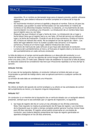 76Texto explicativo v2.d
requeridos. Si un nombre es demasiado largo para el espacio previsto, podrán utilizarse
abreviaturas, pero deberá indicarse el nombre completo en el dorso de la hoja de
registro.
- Se recomienda introducir primero el apellido y después el nombre. Esto es útil para las
autoridades, que pueden no estar familiarizadas con las costumbres en materia de
nombres en los diferentes Estados miembros; no obstante, un incumplimiento de esta
recomendación no constituye una infracción. La introducción de un nombre falso hace
que el registro sea a su vez falso.
- Después hay que introducir el lugar y fecha de inicio. La introducción de un lugar o
fecha falsos hace que el registro sea a su vez falso. Al final del servicio se indicará el
lugar y la fecha de finalización. Cuando el uso de la hoja comience y finalice el mismo
día, la fecha se indicará dos veces. No se aceptará el uso de signos de «ídem». Los
datos del lugar deberán incluir la ciudad o pueblo más cercanos; si el trayecto
comienza y finaliza en el mismo lugar, deberá introducirse dos veces.
- El número de matrícula de cada vehículo al que haya sido destinado el conductor.
- La lectura del cuentakilómetros al inicio y al final para el registro diario y la lectura inicial
del cuentakilómetros en cada vehículo conducido.
La falta de datos en el campo central puede deberse a un descuido del conductor o a un
intento de falsificación, y tal vez los agentes de control tengan dificultades para diferenciar
entre una cosa y otra. En todo caso, deberán tratar de establecer la causa de la falta de datos;
un descuido ocasional se considerará más leve que infracciones repetidas a la hora de fijar la
sanción.
Artículo 15.5 bis
En el caso de los tacógrafos digitales, el conductor indicará el símbolo del país en que
inicie/acabe su período de trabajo diario; esto se aplicará asimismo a cualquier cambio de
vehículo.
La omisión de este dato se considerará una infracción.
Artículo 15.6
Se refiere al diseño del aparato de control analógico y su efecto en las actividades de control
del cumplimiento es menor y no requiere ninguna interpretación.
Artículo 15.7
Un conductor (o un miembro de la tripulación) de un vehículo dotado con un tacógrafo deberá
presentar, siempre que le sea solicitado (por un agente de inspección), lo siguiente:
i) las hojas de registro del día en curso y/o las utilizadas en los 28 días anteriores,
Nota: Este requisito no implica la presentación de 28 hojas de registro. Los miembros
de la tripulación que no estén a tiempo completo podrán generar muchas menos hojas
para 28 días naturales. El registro actual podrá conservarse en una tarjeta de
conductor, pero todavía deberán presentarse las hojas de registro generadas en
aparatos analógicos en los 28 días anteriores,
 