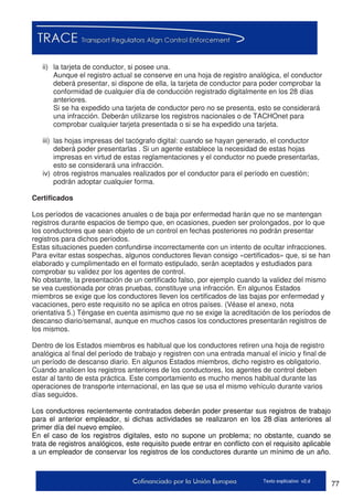 77Texto explicativo v2.d
ii) la tarjeta de conductor, si posee una.
Aunque el registro actual se conserve en una hoja de registro analógica, el conductor
deberá presentar, si dispone de ella, la tarjeta de conductor para poder comprobar la
conformidad de cualquier día de conducción registrado digitalmente en los 28 días
anteriores.
Si se ha expedido una tarjeta de conductor pero no se presenta, esto se considerará
una infracción. Deberán utilizarse los registros nacionales o de TACHOnet para
comprobar cualquier tarjeta presentada o si se ha expedido una tarjeta.
iii) las hojas impresas del tacógrafo digital: cuando se hayan generado, el conductor
deberá poder presentarlas . Si un agente establece la necesidad de estas hojas
impresas en virtud de estas reglamentaciones y el conductor no puede presentarlas,
esto se considerará una infracción.
iv) otros registros manuales realizados por el conductor para el período en cuestión;
podrán adoptar cualquier forma.
Certificados
Los períodos de vacaciones anuales o de baja por enfermedad harán que no se mantengan
registros durante espacios de tiempo que, en ocasiones, pueden ser prolongados, por lo que
los conductores que sean objeto de un control en fechas posteriores no podrán presentar
registros para dichos períodos.
Estas situaciones pueden confundirse incorrectamente con un intento de ocultar infracciones.
Para evitar estas sospechas, algunos conductores llevan consigo «certificados» que, si se han
elaborado y cumplimentado en el formato estipulado, serán aceptados y estudiados para
comprobar su validez por los agentes de control.
No obstante, la presentación de un certificado falso, por ejemplo cuando la validez del mismo
se vea cuestionada por otras pruebas, constituye una infracción. En algunos Estados
miembros se exige que los conductores lleven los certificados de las bajas por enfermedad y
vacaciones, pero este requisito no se aplica en otros países. (Véase el anexo, nota
orientativa 5.) Téngase en cuenta asimismo que no se exige la acreditación de los períodos de
descanso diario/semanal, aunque en muchos casos los conductores presentarán registros de
los mismos.
Dentro de los Estados miembros es habitual que los conductores retiren una hoja de registro
analógica al final del período de trabajo y registren con una entrada manual el inicio y final de
un período de descanso diario. En algunos Estados miembros, dicho registro es obligatorio.
Cuando analicen los registros anteriores de los conductores, los agentes de control deben
estar al tanto de esta práctica. Este comportamiento es mucho menos habitual durante las
operaciones de transporte internacional, en las que se usa el mismo vehículo durante varios
días seguidos.
Los conductores recientemente contratados deberán poder presentar sus registros de trabajo
para el anterior empleador, si dichas actividades se realizaron en los 28 días anteriores al
primer día del nuevo empleo.
En el caso de los registros digitales, esto no supone un problema; no obstante, cuando se
trata de registros analógicos, este requisito puede entrar en conflicto con el requisito aplicable
a un empleador de conservar los registros de los conductores durante un mínimo de un año.
 
