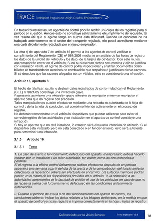 78Texto explicativo v2.d
En tales circunstancias, los agentes de control podrán recibir una copia de los registros para el
período en cuestión. Aunque esto no constituye estrictamente el cumplimiento del requisito, tal
vez resulte útil que el agente tenga en cuenta esta dificultad. Cuando un conductor no ha
trabajado anteriormente en el sector del transporte regulado, ello podrá acreditarse mediante
una carta debidamente redactada por el nuevo empleador.
La letra c) del apartado 7 del artículo 15 permite a los agentes de control verificar el
cumplimiento del Reglamento (CE) nº 561/2006 mediante un análisis de las hojas de registro,
los datos de la unidad del vehículo y los datos de la tarjeta de conductor. Con este fin, los
agentes podrán entrar en el vehículo. Si no se presentan dichos documentos y ello se justifica
con una razón válida, el agente de control podrá inspeccionar y analizar documentos como
billetes de transbordador o recibos de combustible que respalden o justifiquen dichas razones.
Si se descubre que las razones alegadas no son válidas, esto se considerará una infracción.
Artículo 15, apartado 8
El hecho de falsificar, ocultar o destruir datos registrados de conformidad con el Reglamento
(CEE) nº 3821/85 constituye una infracción grave.
Representa asimismo una infracción grave el hecho de manipular o intentar manipular el
aparato para que no registre con precisión.
Tales manipulaciones pueden efectuarse mediante una retirada no autorizada de la hoja de
control o de la tarjeta de conductor, así como interfiriendo activamente en el proceso de
registro.
No deberán transportarse en el vehículo dispositivos que puedan utilizarse para evitar el
correcto registro de las actividades y su instalación en el aparato de control constituye una
infracción.
Si hay un aparato que no está instalado, lo correcto será evaluar la intención de utilizarlo. Si el
dispositivo está instalado, pero no está conectado o en funcionamiento, esto será suficiente
para determinar una infracción.
3.1.5 Artículo 16
3.1.5.1 Texto
1. En caso de avería o funcionamiento defectuoso del aparato, el empresario deberá hacerlo
reparar, por un instalador o un taller autorizado, tan pronto como las circunstancias lo
permitan.
Si el regreso a la oficina central únicamente pudiere efectuarse después de un período
superior a una semana a partir del día de la avería o de la comprobación del funcionamiento
defectuoso, la reparación deberá ser efectuada en el camino. Los Estados miembros podrán
prever, en el marco de las disposiciones previstas en el artículo 19, la concesión a las
autoridades competentes de la facultad de prohibir el uso de los vehículos en caso de que no
se repare la avería o el funcionamiento defectuoso en las condiciones anteriormente
establecidas.
2. Durante el período de avería o de mal funcionamiento del aparato de control, los
conductores deberán indicar los datos relativos a los bloques de tiempos, en la medida en que
el aparato de control ya no los registre o imprima correctamente en la hoja u hojas de registro
 