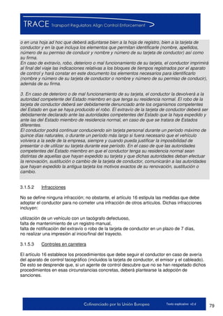 79Texto explicativo v2.d
o en una hoja ad hoc que deberá adjuntarse bien a la hoja de registro, bien a la tarjeta de
conductor y en la que incluya los elementos que permitan identificarle (nombre, apellidos,
número de su permiso de conducir y nombre y número de su tarjeta de conductor) así como
su firma.
En caso de extravío, robo, deterioro o mal funcionamiento de su tarjeta, el conductor imprimirá
al final del viaje las indicaciones relativas a los bloques de tiempos registrados por el aparato
de control y hará constar en este documento los elementos necesarios para identificarlo
(nombre y número de su tarjeta de conductor o nombre y número de su permiso de conducir),
además de su firma.
3. En caso de deterioro o de mal funcionamiento de su tarjeta, el conductor la devolverá a la
autoridad competente del Estado miembro en que tenga su residencia normal. El robo de la
tarjeta de conductor deberá ser debidamente denunciado ante los organismos competentes
del Estado en que se haya producido el robo. El extravío de la tarjeta de conductor deberá ser
debidamente declarado ante las autoridades competentes del Estado que la haya expedido y
ante las del Estado miembro de residencia normal, en caso de que se tratara de Estados
diferentes.
El conductor podrá continuar conduciendo sin tarjeta personal durante un período máximo de
quince días naturales, o durante un período más largo si fuera necesario que el vehículo
volviera a la sede de la empresa, siempre y cuando pueda justificar la imposibilidad de
presentar o de utilizar su tarjeta durante ese período. En el caso de que las autoridades
competentes del Estado miembro en que el conductor tenga su residencia normal sean
distintas de aquellas que hayan expedido su tarjeta y que dichas autoridades deban efectuar
la renovación, sustitución o cambio de la tarjeta de conductor, comunicarán a las autoridades
que hayan expedido la antigua tarjeta los motivos exactos de su renovación, sustitución o
cambio.
3.1.5.2 Infracciones
No se define ninguna infracción; no obstante, el artículo 16 estipula las medidas que debe
adoptar el conductor para no cometer una infracción de otros artículos. Dichas infracciones
incluyen:
utilización de un vehículo con un tacógrafo defectuoso,
falta de mantenimiento de un registro manual,
falta de notificación del extravío o robo de la tarjeta de conductor en un plazo de 7 días,
no realizar una impresión al inicio/final del trayecto.
3.1.5.3 Controles en carretera
El artículo 16 establece los procedimientos que debe seguir el conductor en caso de avería
del aparato de control tacográfico (incluidos la tarjeta de conductor, el emisor y el cableado).
De esto se desprende que, si un agente de control descubre que no se han respetado dichos
procedimientos en esas circunstancias concretas, deberá plantearse la adopción de
sanciones.
 