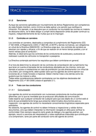 8Texto explicativo v2.d
2.1.2 Sanciones
Aunque las sanciones aplicables por incumplimiento de dichos Reglamentos son competencia
de cada Estado miembro, como mínimo se debe aplicar una sanción que rectifique la
infracción. Por ejemplo, si se descubre que un conductor ha incumplido las normas en materia
de descanso diario, se le debe obligar a cumplir dicha disposición antes de poder continuar su
trayecto, independientemente de las multas que se le impongan.
2.1.3 Controles en carretera
Los controles en carretera, destinados a comprobar el cumplimiento del Reglamento (CE)
nº 561/2006, el Reglamento (CEE) nº 3821/85, el AETR y demás normativas, son obligatorios
en virtud de la Directiva 2006/22/CE. La Directiva exige que «los controles de carretera se
efectúen con rapidez y eficacia, a fin de que se realicen en el menor tiempo posible y con el
menor retraso para el conductor».
Además, lo ideal sería que los controles de los conductores de autobuses y autocares se
realizasen cuando los vehículos no transporten a pasajeros.
La Directiva contempla asimismo los requisitos que deben controlarse en general.
A la hora de determinar la ubicación de los controles de comprobación del cumplimiento hay
que tener en cuenta el bienestar de los conductores afectados por los mismos, como por
ejemplo el acceso a instalaciones en caso de prohibición (ya sea directamente o en virtud de
una orden); por consiguiente, debe quedar claro que los agentes de control ejercen sus
funciones de un modo honesto e imparcial. Deben intentar tratar a los demás como les
gustaría que los trataran a ellos.
Todas estas consideraciones deberán contrastarse con los objetivos declarados del
Reglamento (CE) nº 561/2006 (véase el apartado 2.1).
2.1.4 Trato con los conductores
2.1.4.1 Comunicación
Los agentes de control se encontrarán con numerosos conductores de muchos países
diferentes; por lo que es inevitable que se produzcan dificultades de comunicación.
Cabe esperar que cualquier conductor de cualquier país que sea objeto de un control esté al
tanto de que probablemente tenga que presentar determinados documentos para su
inspección. Los agentes de control no necesitarán conocimientos lingüísticos especiales para
solicitarlos.
No obstante, los agentes de control no deben limitarse a inspeccionar y validar dichos
documentos, sino que deben interpretar la información recogida en ellos para verificar la
conformidad. Esto siempre requerirá cierto grado de diálogo y los agentes podrían, por
ejemplo, recurrir a servicios de interpretación y notas explicativas traducidas que contribuyan
a la comprensión, tanto por parte del conductor como del agente de control.
 