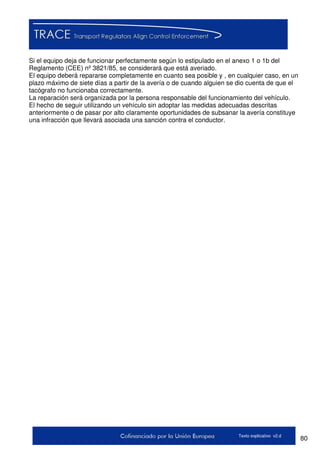 80Texto explicativo v2.d
Si el equipo deja de funcionar perfectamente según lo estipulado en el anexo 1 o 1b del
Reglamento (CEE) nº 3821/85, se considerará que está averiado.
El equipo deberá repararse completamente en cuanto sea posible y , en cualquier caso, en un
plazo máximo de siete días a partir de la avería o de cuando alguien se dio cuenta de que el
tacógrafo no funcionaba correctamente.
La reparación será organizada por la persona responsable del funcionamiento del vehículo.
El hecho de seguir utilizando un vehículo sin adoptar las medidas adecuadas descritas
anteriormente o de pasar por alto claramente oportunidades de subsanar la avería constituye
una infracción que llevará asociada una sanción contra el conductor.
 