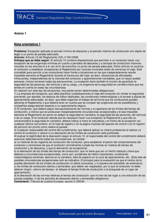 81Texto explicativo v2.d
Anexo 1
Nota orientativa 1
Problema: Excepción aplicada al periodo mínimo de descanso y al periodo máximo de conducción con objeto de
llegar a un punto de parada adecuado.
Artículo: Artículo 12 del Reglamento (CE) nº 561/2006
Enfoque que se debe seguir: El artículo 12 contiene disposiciones que permiten a un conductor hacer una
excepción de las exigencias mínimas en cuanto a periodos de descanso y a tiempos de conducción máximos
incluidos en los artículos 6 a 9, con el fin de encontrar un punto de parada adecuado. Dicho artículo no autoriza
al conductor a establecer excepciones al Reglamento por razones conocidas antes de comenzar el viaje. Está
concebido para permitir a los conductores hacer frente a situaciones en las que inesperadamente resulte
imposible atenerse al Reglamento durante el transcurso del viaje, es decir, situaciones de dificultades
infrecuentes, independientes de la voluntad del conductor y aparentemente inevitables, que no hayan podido
preverse, incluso tomando todas las precauciones. La excepción tiene también la función de garantizar la
seguridad de las personas, del vehículo y de su carga, y la exigencia de la seguridad en carretera tiene que ser
tenida en cuenta en todas las circunstancias.
En relación con este tipo de situaciones, tres partes tienen determinadas obligaciones:
1) La empresa de transporte, que debe planificar cuidadosamente el viaje del conductor sin olvidar la seguridad,
previendo, por ejemplo, los atascos de tráfico habituales, las condiciones meteorológicas y el acceso a plazas de
aparcamiento adecuadas, es decir, que debe organizar el trabajo de tal forma que los conductores puedan
atenerse al Reglamento y que deberá tener en cuenta que se cumplan las exigencias de los expedidores y
compañías aseguradoras respecto a un aparcamiento seguro.
2) El conductor, que deberá seguir escrupulosamente las normas y no apartarse de los límites del tiempo de
conducción, a menos que se produzcan inesperadamente circunstancias excepcionales y le sea imposible
atenerse al Reglamento sin poner en peligro la seguridad en carretera, la seguridad de las personas, del vehículo
o de su carga. Si el conductor decide que es necesario hacer una excepción al Reglamento y que ello no
comprometerá la seguridad en carretera, deberá indicar a mano la naturaleza y el motivo de la excepción (en
cualquier idioma comunitario, en la hoja de registro o en la página impresa del aparato de control o en el registro
de servicio) tan pronto como realice la parada.
3) Cualquier responsable del control del cumplimiento, que deberá aplicar su criterio profesional al realizar un
control al conductor y valorar si su desviación de los límites de conducción está justificada.
Al evaluar la legitimidad de la desviación según el artículo 12, el responsable del control del cumplimiento deberá
examinar detenidamente todas las circunstancias, sin olvidar:
a) un historial de los registros de conducción del conductor, para establecer el patrón del comportamiento del
conductor y cerciorarse de que el conductor normalmente cumple las normas en materia de tiempo de
conducción y de descanso, y que la desviación es excepcional;
b) la desviación de los límites del tiempo de conducción, que no tiene que ser un hecho habitual y tiene que
deberse a circunstancias excepcionales, como son: accidentes de tráfico importantes, condiciones
meteorológicas extremas, desvíos en la carretera, falta de espacio en la zona de aparcamiento, etc. (Esta lista de
posibles circunstancias excepcionales solo es indicativa. El principio para la evaluación es que el motivo de la
posible desviación de los límites de conducción no debía conocerse, y ni siquiera ser previsible, de antemano);
c) los límites de conducción diarios y semanales, que deben ser respetados, por lo que el conductor no debe
obtener ningún «ahorro de tiempo» al rebasar el tiempo límite de conducción a la búsqueda de un lugar de
aparcamiento;
d) la desviación de las normas relativas al tiempo de conducción, que no han de dar lugar a una reducción de las
pausas exigidas, ni de los periodos de descanso diarios y semanales obligatorios.
Comentario: Tribunal de Justicia Europeo, asunto C-235/94
 