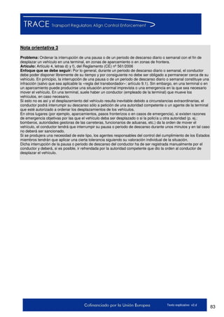 83Texto explicativo v2.d
Nota orientativa 3
Problema: Ordenar la interrupción de una pausa o de un periodo de descanso diario o semanal con el fin de
desplazar un vehículo en una terminal, en zonas de aparcamiento o en zonas de frontera.
Artículo: Artículo 4, letras d) y f), del Reglamento (CE) nº 561/2006
Enfoque que se debe seguir: Por lo general, durante un periodo de descanso diario o semanal, el conductor
debe poder disponer libremente de su tiempo y por consiguiente no debe ser obligado a permanecer cerca de su
vehículo. En principio, la interrupción de una pausa o de un periodo de descanso diario o semanal constituye una
infracción (salvo que sea aplicable la «regla del transbordador»: artículo 9.1). Sin embargo, en una terminal o en
un aparcamiento puede producirse una situación anormal imprevista o una emergencia en la que sea necesario
mover el vehículo. En una terminal, suele haber un conductor (empleado de la terminal) que mueve los
vehículos, en caso necesario.
Si esto no es así y el desplazamiento del vehículo resulta inevitable debido a circunstancias extraordinarias, el
conductor podrá interrumpir su descanso sólo a petición de una autoridad competente o un agente de la terminal
que esté autorizado a ordenar los desplazamientos de los vehículos.
En otros lugares (por ejemplo, aparcamientos, pasos fronterizos o en casos de emergencia), si existen razones
de emergencia objetivas por las que el vehículo deba ser desplazado o si la policía u otra autoridad (p. ej.:
bomberos, autoridades gestoras de las carreteras, funcionarios de aduanas, etc.) da la orden de mover el
vehículo, el conductor tendrá que interrumpir su pausa o periodo de descanso durante unos minutos y en tal caso
no deberá ser sancionado.
Si se produjera una necesidad de este tipo, los agentes responsables del control del cumplimiento de los Estados
miembros tendrán que aplicar una cierta tolerancia siguiendo su valoración individual de la situación.
Dicha interrupción de la pausa o periodo de descanso del conductor ha de ser registrada manualmente por el
conductor y deberá, si es posible, ir refrendada por la autoridad competente que dio la orden al conductor de
desplazar el vehículo.
 