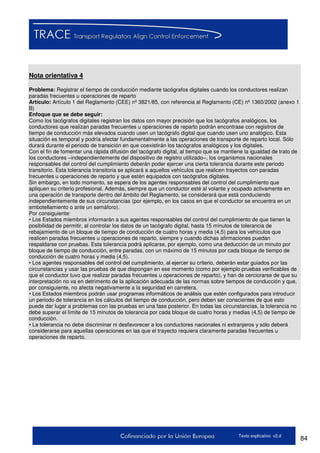 84Texto explicativo v2.d
Nota orientativa 4
Problema: Registrar el tiempo de conducción mediante tacógrafos digitales cuando los conductores realizan
paradas frecuentes u operaciones de reparto
Artículo: Artículo 1 del Reglamento (CEE) nº 3821/85, con referencia al Reglamento (CE) nº 1360/2002 (anexo 1
B)
Enfoque que se debe seguir:
Como los tacógrafos digitales registran los datos con mayor precisión que los tacógrafos analógicos, los
conductores que realizan paradas frecuentes u operaciones de reparto podrán encontrase con registros de
tiempo de conducción más elevados cuando usen un tacógrafo digital que cuando usen uno analógico. Esta
situación es temporal y podría afectar fundamentalmente a las operaciones de transporte de reparto local. Sólo
durará durante el periodo de transición en que coexistirán los tacógrafos analógicos y los digitales.
Con el fin de fomentar una rápida difusión del tacógrafo digital, al tiempo que se mantiene la igualdad de trato de
los conductores –independientemente del dispositivo de registro utilizado–, los organismos nacionales
responsables del control del cumplimiento deberán poder ejercer una cierta tolerancia durante este periodo
transitorio. Esta tolerancia transitoria se aplicará a aquellos vehículos que realicen trayectos con paradas
frecuentes u operaciones de reparto y que estén equipados con tacógrafos digitales.
Sin embargo, en todo momento, se espera de los agentes responsables del control del cumplimiento que
apliquen su criterio profesional. Además, siempre que un conductor esté al volante y ocupado activamente en
una operación de transporte dentro del ámbito del Reglamento, se considerará que está conduciendo
independientemente de sus circunstancias (por ejemplo, en los casos en que el conductor se encuentra en un
embotellamiento o ante un semáforo).
Por consiguiente:
• Los Estados miembros informarán a sus agentes responsables del control del cumplimiento de que tienen la
posibilidad de permitir, al controlar los datos de un tacógrafo digital, hasta 15 minutos de tolerancia de
rebajamiento de un bloque de tiempo de conducción de cuatro horas y media (4,5) para los vehículos que
realicen paradas frecuentes u operaciones de reparto, siempre y cuando dichas afirmaciones puedan
respaldarse con pruebas. Esta tolerancia podrá aplicarse, por ejemplo, como una deducción de un minuto por
bloque de tiempo de conducción, entre paradas, con un máximo de 15 minutos por cada bloque de tiempo de
conducción de cuatro horas y media (4,5).
• Los agentes responsables del control del cumplimiento, al ejercer su criterio, deberán estar guiados por las
circunstancias y usar las pruebas de que dispongan en ese momento (como por ejemplo pruebas verificables de
que el conductor tuvo que realizar paradas frecuentes u operaciones de reparto), y han de cerciorarse de que su
interpretación no va en detrimento de la aplicación adecuada de las normas sobre tiempos de conducción y que,
por consiguiente, no afecta negativamente a la seguridad en carretera.
• Los Estados miembros podrán usar programas informáticos de análisis que estén configurados para introducir
un periodo de tolerancia en los cálculos del tiempo de conducción, pero deben ser conscientes de que esto
puede dar lugar a problemas con las pruebas en una fase posterior. En todas las circunstancias, la tolerancia no
debe superar el límite de 15 minutos de tolerancia por cada bloque de cuatro horas y medias (4,5) de tiempo de
conducción.
• La tolerancia no debe discriminar ni desfavorecer a los conductores nacionales ni extranjeros y sólo deberá
considerarse para aquellas operaciones en las que el trayecto requiera claramente paradas frecuentes u
operaciones de reparto.
 
