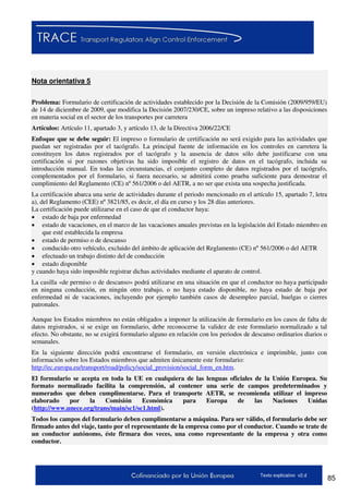 85Texto explicativo v2.d
Nota orientativa 5
Problema: Formulario de certificación de actividades establecido por la Decisión de la Comisión (2009/959/EU)
de 14 de diciembre de 2009, que modifica la Decisión 2007/230/CE, sobre un impreso relativo a las disposiciones
en materia social en el sector de los transportes por carretera
Artículos: Artículo 11, apartado 3, y artículo 13, de la Directiva 2006/22/CE
Enfoque que se debe seguir: El impreso o formulario de certificación no será exigido para las actividades que
puedan ser registradas por el tacógrafo. La principal fuente de información en los controles en carretera la
constituyen los datos registrados por el tacógrafo y la ausencia de datos sólo debe justificarse con una
certificación si por razones objetivas ha sido imposible el registro de datos en el tacógrafo, incluida su
introducción manual. En todas las circunstancias, el conjunto completo de datos registrados por el tacógrafo,
complementados por el formulario, si fuera necesario, se admitirá como prueba suficiente para demostrar el
cumplimiento del Reglamento (CE) nº 561/2006 o del AETR, a no ser que exista una sospecha justificada.
La certificación abarca una serie de actividades durante el periodo mencionado en el artículo 15, apartado 7, letra
a), del Reglamento (CEE) nº 3821/85, es decir, el día en curso y los 28 días anteriores.
La certificación puede utilizarse en el caso de que el conductor haya:
 estado de baja por enfermedad
 estado de vacaciones, en el marco de las vacaciones anuales previstas en la legislación del Estado miembro en
que esté establecida la empresa
 estado de permiso o de descanso
 conducido otro vehículo, excluido del ámbito de aplicación del Reglamento (CE) nº 561/2006 o del AETR
 efectuado un trabajo distinto del de conducción
 estado disponible
y cuando haya sido imposible registrar dichas actividades mediante el aparato de control.
La casilla «de permiso o de descanso» podrá utilizarse en una situación en que el conductor no haya participado
en ninguna conducción, en ningún otro trabajo, o no haya estado disponible, no haya estado de baja por
enfermedad ni de vacaciones, incluyendo por ejemplo también casos de desempleo parcial, huelgas o cierres
patronales.
Aunque los Estados miembros no están obligados a imponer la utilización de formulario en los casos de falta de
datos registrados, si se exige un formulario, debe reconocerse la validez de este formulario normalizado a tal
efecto. No obstante, no se exigirá formulario alguno en relación con los periodos de descanso ordinarios diarios o
semanales.
En la siguiente dirección podrá encontrarse el formulario, en versión electrónica e imprimible, junto con
información sobre los Estados miembros que admiten únicamente este formulario:
http://ec.europa.eu/transport/road/policy/social_provision/social_form_en.htm.
El formulario se acepta en toda la UE en cualquiera de las lenguas oficiales de la Unión Europea. Su
formato normalizado facilita la comprensión, al contener una serie de campos predeterminados y
numerados que deben cumplimentarse. Para el transporte AETR, se recomienda utilizar el impreso
elaborado por la Comisión Económica para Europa de las Naciones Unidas
(http://www.unece.org/trans/main/sc1/sc1.html).
Todos los campos del formulario deben cumplimentarse a máquina. Para ser válido, el formulario debe ser
firmado antes del viaje, tanto por el representante de la empresa como por el conductor. Cuando se trate de
un conductor autónomo, éste firmara dos veces, una como representante de la empresa y otra como
conductor.
 