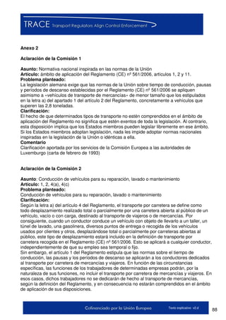 88Texto explicativo v2.d
Anexo 2
Aclaración de la Comisión 1
Asunto: Normativa nacional inspirada en las normas de la Unión
Artículo: ámbito de aplicación del Reglamento (CE) nº 561/2006, artículos 1, 2 y 11.
Problema planteado:
La legislación alemana exige que las normas de la Unión sobre tiempo de conducción, pausas
y períodos de descanso establecidas por el Reglamento (CE) nº 561/2006 se apliquen
asimismo a «vehículos de transporte de mercancías» de menor tamaño que los estipulados
en la letra a) del apartado 1 del artículo 2 del Reglamento, concretamente a vehículos que
superen las 2,8 toneladas.
Clarificación:
El hecho de que determinados tipos de transporte no estén comprendidos en el ámbito de
aplicación del Reglamento no significa que estén exentos de toda la legislación. Al contrario,
esta disposición implica que los Estados miembros pueden legislar libremente en ese ámbito.
Si los Estados miembros adoptan legislación, nada les impide adoptar normas nacionales
inspiradas en la legislación de la Unión o idénticas a ella.
Comentario
Clarificación aportada por los servicios de la Comisión Europea a las autoridades de
Luxemburgo (carta de febrero de 1993)
Aclaración de la Comisión 2
Asunto: Conducción de vehículos para su reparación, lavado o mantenimiento
Artículo: 1, 2, 4(a), 4(c)
Problema planteado:
Conducción de vehículos para su reparación, lavado o mantenimiento
Clarificación:
Según la letra a) del artículo 4 del Reglamento, el transporte por carretera se define como
todo desplazamiento realizado total o parcialmente por una carretera abierta al público de un
vehículo, vacío o con carga, destinado al transporte de viajeros o de mercancías. Por
consiguiente, cuando un conductor conduce un vehículo con objeto de llevarlo a un taller, un
túnel de lavado, una gasolinera, diversos puntos de entrega o recogida de los vehículos
usados por clientes y otros, desplazándose total o parcialmente por carreteras abiertas al
público, este tipo de desplazamiento estará incluido en la definición de transporte por
carretera recogida en el Reglamento (CE) nº 561/2006. Esto se aplicará a cualquier conductor,
independientemente de que su empleo sea temporal o fijo.
Sin embargo, el artículo 1 del Reglamento estipula que las normas sobre el tiempo de
conducción, las pausas y los períodos de descanso se aplicarán a los conductores dedicados
al transporte por carretera de mercancías y viajeros. En función de las circunstancias
específicas, las funciones de los trabajadores de determinadas empresas podrán, por la
naturaleza de sus funciones, no incluir el transporte por carretera de mercancías y viajeros. En
esos casos, dichos trabajadores no se dedicarán de hecho al transporte de mercancías,
según la definición del Reglamento, y en consecuencia no estarán comprendidos en el ámbito
de aplicación de sus disposiciones.
 