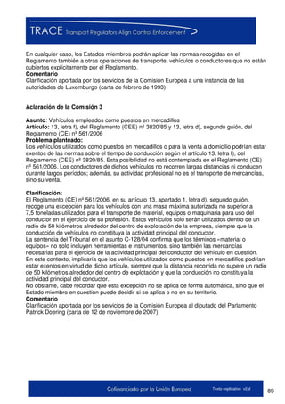 89Texto explicativo v2.d
En cualquier caso, los Estados miembros podrán aplicar las normas recogidas en el
Reglamento también a otras operaciones de transporte, vehículos o conductores que no están
cubiertos explícitamente por el Reglamento.
Comentario
Clarificación aportada por los servicios de la Comisión Europea a una instancia de las
autoridades de Luxemburgo (carta de febrero de 1993)
Aclaración de la Comisión 3
Asunto: Vehículos empleados como puestos en mercadillos
Artículo: 13, letra f), del Reglamento (CEE) nº 3820/85 y 13, letra d), segundo guión, del
Reglamento (CE) nº 561/2006
Problema planteado:
Los vehículos utilizados como puestos en mercadillos o para la venta a domicilio podrían estar
exentos de las normas sobre el tiempo de conducción según el artículo 13, letra f), del
Reglamento (CEE) nº 3820/85. Esta posibilidad no está contemplada en el Reglamento (CE)
nº 561/2006. Los conductores de dichos vehículos no recorren largas distancias ni conducen
durante largos períodos; además, su actividad profesional no es el transporte de mercancías,
sino su venta.
Clarificación:
El Reglamento (CE) nº 561/2006, en su artículo 13, apartado 1, letra d), segundo guión,
recoge una excepción para los vehículos con una masa máxima autorizada no superior a
7,5 toneladas utilizados para el transporte de material, equipos o maquinaria para uso del
conductor en el ejercicio de su profesión. Estos vehículos solo serán utilizados dentro de un
radio de 50 kilómetros alrededor del centro de explotación de la empresa, siempre que la
conducción de vehículos no constituya la actividad principal del conductor.
La sentencia del Tribunal en el asunto C-128/04 confirma que los términos «material o
equipos» no solo incluyen herramientas e instrumentos, sino también las mercancías
necesarias para el ejercicio de la actividad principal del conductor del vehículo en cuestión.
En este contexto, implicaría que los vehículos utilizados como puestos en mercadillos podrían
estar exentos en virtud de dicho artículo, siempre que la distancia recorrida no supere un radio
de 50 kilómetros alrededor del centro de explotación y que la conducción no constituya la
actividad principal del conductor.
No obstante, cabe recordar que esta excepción no se aplica de forma automática, sino que el
Estado miembro en cuestión puede decidir si se aplica o no en su territorio.
Comentario
Clarificación aportada por los servicios de la Comisión Europea al diputado del Parlamento
Patrick Doering (carta de 12 de noviembre de 2007)
 