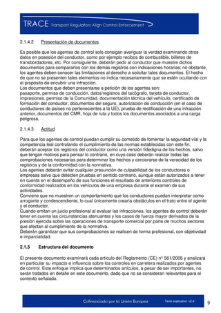 9Texto explicativo v2.d
2.1.4.2 Presentación de documentos
Es posible que los agentes de control solo consigan averiguar la verdad examinando otros
datos en posesión del conductor, como por ejemplo recibos de combustible, billetes de
transbordadores, etc. Por consiguiente, deberán pedir al conductor que muestre dichos
documentos para compararlos con los demás registros con indicaciones horarias; no obstante,
los agentes deben conocer las limitaciones al derecho a solicitar tales documentos. El hecho
de que no se presenten tales elementos no indica necesariamente que se estén ocultando con
el propósito de encubrir una infracción.
Los documentos que deben presentarse a petición de los agentes son:
pasaporte, permiso de conducción, datos/registros del tacógrafo, tarjeta de conductor,
impresiones, permiso de la Comunidad, documentación técnica del vehículo, certificado de
formación del conductor, documentos del seguro, autorización de conducción (en el caso de
conductores de países no pertenecientes a la UE), prueba de rectificación de una infracción
anterior, documentos del CMR, hoja de ruta y todos los documentos asociados a una carga
peligrosa.
2.1.4.3 Actitud
Para que los agentes de control puedan cumplir su cometido de fomentar la seguridad vial y la
competencia leal controlando el cumplimiento de las normas establecidas con este fin,
deberán aceptar los registros del conductor como una versión fidedigna de los hechos, salvo
que tengan motivos para pensar lo contrario, en cuyo caso deberán realizar todas las
comprobaciones necesarias para determinar los hechos y cerciorarse de la veracidad de los
registros y de la conformidad con la normativa.
Los agentes deberán evitar cualquier presunción de culpabilidad de los conductores o
empresas salvo que detecten pruebas en sentido contrario, aunque están autorizados a tener
en cuenta en el desempeño de sus funciones el resultado de anteriores controles de
conformidad realizados en los vehículos de una empresa durante el examen de sus
actividades.
Conviene que no muestren un comportamiento que los conductores puedan interpretar como
arrogante y condescendiente, lo cual únicamente crearía obstáculos en el trato entre el agente
y el conductor.
Cuando emitan un juicio profesional al evaluar las infracciones, los agentes de control deberán
tener en cuenta las circunstancias atenuantes y los casos de fuerza mayor derivados de la
presión ejercida sobre las operaciones de transporte comercial por parte de muchos sectores
que afectan al cumplimiento de la normativa.
Deberán garantizar que sus comprobaciones se realicen de forma profesional, con objetividad
e imparcialidad.
2.1.5 Estructura del documento
El presente documento examinará cada artículo del Reglamento (CE) nº 561/2006 y analizará
en particular su impacto e influencia sobre los controles en carretera realizados por agentes
de control. Este enfoque implica que determinados artículos, a pesar de ser importantes, no
serán tratados en detalle en este documento, dado que no se consideran relevantes para el
contexto señalado.
 