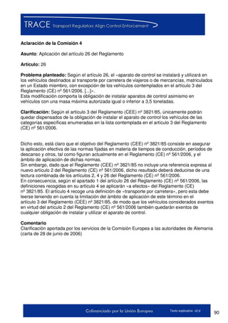 90Texto explicativo v2.d
Aclaración de la Comisión 4
Asunto: Aplicación del artículo 26 del Reglamento
Artículo: 26
Problema planteado: Según el artículo 26, el «aparato de control se instalará y utilizará en
los vehículos destinados al transporte por carretera de viajeros o de mercancías, matriculados
en un Estado miembro, con excepción de los vehículos contemplados en el artículo 3 del
Reglamento (CE) nº 561/2006. [...]».
Esta modificación comporta la obligación de instalar aparatos de control asimismo en
vehículos con una masa máxima autorizada igual o inferior a 3,5 toneladas.
Clarificación: Según el artículo 3 del Reglamento (CEE) nº 3821/85, únicamente podrán
quedar dispensados de la obligación de instalar el aparato de control los vehículos de las
categorías específicas enumeradas en la lista contemplada en el artículo 3 del Reglamento
(CE) nº 561/2006.
Dicho esto, está claro que el objetivo del Reglamento (CEE) nº 3821/85 consiste en asegurar
la aplicación efectiva de las normas fijadas en materia de tiempos de conducción, períodos de
descanso y otros, tal como figuran actualmente en el Reglamento (CE) nº 561/2006, y el
ámbito de aplicación de dichas normas.
Sin embargo, dado que el Reglamento (CEE) nº 3821/85 no incluye una referencia expresa al
nuevo artículo 2 del Reglamento (CE) nº 561/2006, dicho resultado deberá deducirse de una
lectura combinada de los artículos 2, 4 y 26 del Reglamento (CE) nº 561/2006.
En consecuencia, según el apartado 1 del artículo 26 del Reglamento (CE) nº 561/2006, las
definiciones recogidas en su artículo 4 se aplicarán «a efectos» del Reglamento (CE)
nº 3821/85. El artículo 4 recoge una definición de «transporte por carretera», pero esta debe
leerse teniendo en cuenta la limitación del ámbito de aplicación de este término en el
artículo 3 del Reglamento (CEE) nº 3821/85, de modo que los vehículos considerados exentos
en virtud del artículo 2 del Reglamento (CE) nº 561/2006 también quedarán exentos de
cualquier obligación de instalar y utilizar el aparato de control.
Comentario
Clarificación aportada por los servicios de la Comisión Europea a las autoridades de Alemania
(carta de 28 de junio de 2006)
 