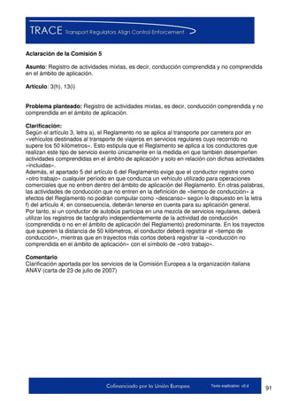 91Texto explicativo v2.d
Aclaración de la Comisión 5
Asunto: Registro de actividades mixtas, es decir, conducción comprendida y no comprendida
en el ámbito de aplicación.
Artículo: 3(h), 13(i)
Problema planteado: Registro de actividades mixtas, es decir, conducción comprendida y no
comprendida en el ámbito de aplicación.
Clarificación:
Según el artículo 3, letra a), el Reglamento no se aplica al transporte por carretera por en
«vehículos destinados al transporte de viajeros en servicios regulares cuyo recorrido no
supere los 50 kilómetros». Esto estipula que el Reglamento se aplica a los conductores que
realizan este tipo de servicio exento únicamente en la medida en que también desempeñen
actividades comprendidas en el ámbito de aplicación y solo en relación con dichas actividades
«incluidas».
Además, el apartado 5 del artículo 6 del Reglamento exige que el conductor registre como
«otro trabajo» cualquier período en que conduzca un vehículo utilizado para operaciones
comerciales que no entren dentro del ámbito de aplicación del Reglamento. En otras palabras,
las actividades de conducción que no entren en la definición de «tiempo de conducción» a
efectos del Reglamento no podrán computar como «descanso» según lo dispuesto en la letra
f) del artículo 4; en consecuencia, deberán tenerse en cuenta para su aplicación general.
Por tanto, si un conductor de autobús participa en una mezcla de servicios regulares, deberá
utilizar los registros de tacógrafo independientemente de la actividad de conducción
(comprendida o no en el ámbito de aplicación del Reglamento) predominante. En los trayectos
que superen la distancia de 50 kilómetros, el conductor deberá registrar el «tiempo de
conducción», mientras que en trayectos más cortos deberá registrar la «conducción no
comprendida en el ámbito de aplicación» con el símbolo de «otro trabajo».
Comentario
Clarificación aportada por los servicios de la Comisión Europea a la organización italiana
ANAV (carta de 23 de julio de 2007)
 