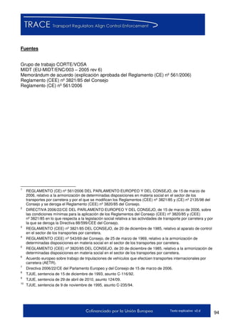 94Texto explicativo v2.d
Fuentes
Grupo de trabajo CORTE/VOSA
MIDT (EU-MIDT/ENC/003 – 2005 rev 6)
Memorándum de acuerdo (explicación aprobada del Reglamento (CE) nº 561/2006)
Reglamento (CEE) nº 3821/85 del Consejo
Reglamento (CE) nº 561/2006
1
REGLAMENTO (CE) nº 561/2006 DEL PARLAMENTO EUROPEO Y DEL CONSEJO, de 15 de marzo de
2006, relativo a la armonización de determinadas disposiciones en materia social en el sector de los
transportes por carretera y por el que se modifican los Reglamentos (CEE) nº 3821/85 y (CE) nº 2135/98 del
Consejo y se deroga el Reglamento (CEE) nº 3820/85 del Consejo.
2
DIRECTIVA 2006/22/CE DEL PARLAMENTO EUROPEO Y DEL CONSEJO, de 15 de marzo de 2006, sobre
las condiciones mínimas para la aplicación de los Reglamentos del Consejo (CEE) nº 3820/85 y (CEE)
nº 3821/85 en lo que respecta a la legislación social relativa a las actividades de transporte por carretera y por
la que se deroga la Directiva 88/599/CEE del Consejo.
3
REGLAMENTO (CEE) nº 3821/85 DEL CONSEJO, de 20 de diciembre de 1985, relativo al aparato de control
en el sector de los transportes por carretera.
4
REGLAMENTO (CEE) nº 543/69 del Consejo, de 25 de marzo de 1969, relativo a la armonización de
determinadas disposiciones en materia social en el sector de los transportes por carretera.
5
REGLAMENTO (CEE) nº 3820/85 DEL CONSEJO, de 20 de diciembre de 1985, relativo a la armonización de
determinadas disposiciones en materia social en el sector de los transportes por carretera.
6
Acuerdo europeo sobre trabajo de tripulaciones de vehículos que efectúen transportes internacionales por
carretera (AETR).
7
Directiva 2006/22/CE del Parlamento Europeo y del Consejo de 15 de marzo de 2006.
8
TJUE, sentencia de 15 de diciembre de 1993, asunto C-116/92.
9
TJUE, sentencia de 29 de abril de 2010, asunto 124/09.
10
TJUE, sentencia de 9 de noviembre de 1995, asunto C-235/94.
 