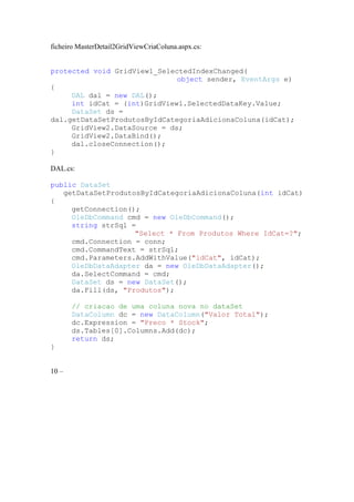 ficheiro MasterDetail2GridViewCriaColuna.aspx.cs:


protected void GridView1_SelectedIndexChanged(
                              object sender, EventArgs e)
{
     DAL dal = new DAL();
     int idCat = (int)GridView1.SelectedDataKey.Value;
     DataSet ds =
dal.getDataSetProdutosByIdCategoriaAdicionaColuna(idCat);
     GridView2.DataSource = ds;
     GridView2.DataBind();
     dal.closeConnection();
}

DAL.cs:

public DataSet
   getDataSetProdutosByIdCategoriaAdicionaColuna(int idCat)
{
     getConnection();
     OleDbCommand cmd = new OleDbCommand();
     string strSql =
                    "Select * From Produtos Where IdCat=?";
     cmd.Connection = conn;
     cmd.CommandText = strSql;
     cmd.Parameters.AddWithValue("idCat", idCat);
     OleDbDataAdapter da = new OleDbDataAdapter();
     da.SelectCommand = cmd;
     DataSet ds = new DataSet();
     da.Fill(ds, "Produtos");

       // criacao de uma coluna nova no dataSet
       DataColumn dc = new DataColumn("Valor Total");
       dc.Expression = "Preco * Stock";
       ds.Tables[0].Columns.Add(dc);
       return ds;
}


10 –
 