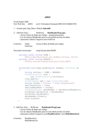 ADO1
Visual Studio 2008
New Web Site: ADO1          em C:UtilizadorsFernando2009-2010ARQSITP6

1 – Arrastar para App_Data o ficheiro loja.mdb

2 – Add New Item …          WebForm       DataReaderProg.aspx
      - Acesso à base de dados por código – programaticamente
      - Uso do objecto DataReader para ler uma tabela da base de dados
      - Apresenta a tabela Categorias num GridView

Controlos:    Label:        Acesso à Base de Dados por código
              GridView

Necessário acrescentar:     using System.data.OleDb;

       private const string CONN =
            @"Provider=Microsoft.Jet.OLEDB.4.0;User ID=;";
       private const string DBPATH =
            @"Data Source=|DataDirectory|/loja.mdb";


      protected void Page_Load(object sender, EventArgs e)
      {
           string strConn = CONN + DBPATH;
           OleDbConnection conn =
                new OleDbConnection(strConn);
           conn.Open();
           OleDbCommand cmd = new OleDbCommand();
           string strSql = "Select * From Categorias";
           cmd.Connection = conn;
           cmd.CommandText = strSql;
           OleDbDataReader dataReader = cmd.ExecuteReader();
           GridView1.DataSource = dataReader;
           GridView1.DataBind();
           dataReader.Close();
           conn.Close();
     }


3 - Add New Item … WebForm          DataReaderProg2.aspx
       - Acesso à base de dados por código
       - Uso do objecto DataReader para ler uma tabela da base de dados
       - Apresenta a tabela Categorias num DropDownList e num RadioButtonList

Controlos:    DropDownList
              RadioButtonList
 